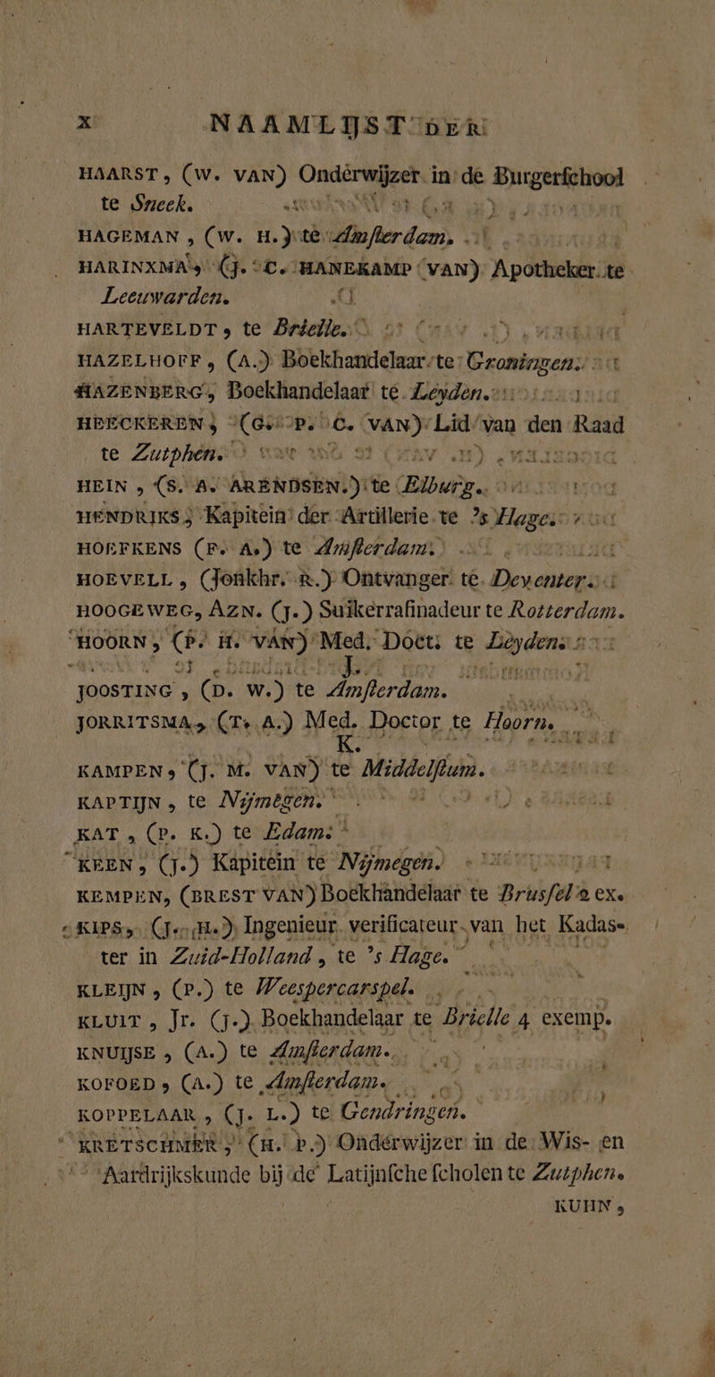 HAARST, (W. VAN) bai Si in de € irste te Sneek. NS war HAGEMAN , (w. H.Jite, me Ik. HARINXMA's (J. °C. ‘HANEKAMP ! in Apotheker.te Leeuwarden. Ri d | HARTEVELDT , te Brielle. Can OT) ua ia HAZELHOFF, (A.) Bhkichamiekem, te: Craningen art AAZENBERG, Boekhandelaar te. Leyden.on 1. 5 HEECKERENJ (GH P. 6. bide Lid/van as 1 Raad te Zutphens) war and LB) MALTE HEIN , (S. Ar AEN te Bur og SALINA OG HENDRIKS 3 ‘Kapitein’ der “Artillerie te Hager vo. HOEFKENS (Fr As) te Amferdam.' ad HOEVELL, (Jonkhr. R.) Ontvanger. te. Dewar | HOOGEWEG, Azn. (J- ) Suikerrafinadeur te Rotterdam. “HOORN; Se H. ka Med, Doet: te dr ara £ JoosTING , des w.) te lern; ie ik JORRITSMA, Ss A.) Med. Doctor te Hoorn, ien. KAMPEN 9 (j. M. VAN) te Middelfan. KAPTIN., te: Nymeßene ennen od Je HEEK KAT „ (P. K‚) te Edam” | KEEN, (7-9 Kapitein te Nijmegen. e HEN RITA KEMPEN, (BREST VAN) Boekhândelaar te Brüsfel; 2 CXe SKIPS (er (He) Ingenieur. verificateur. van het Kadas- ter in Zuid-Holland , te ’s Hage. se KLEIN , (P.) te Weespercarspel. , KLUIT „ Jr. (j.). Boekhandelaar te Brielle 4 exemp. KNUIJSE , (A.) te Amfierdam.. blie KOFOED > (A.) te „Amfierdam. _ KOPPELAAR , (J. L.) t@ Gendringen. a “KRETSCHMER 5 (m. b ‚) Onderwijzer in de: Wis- en “Aardrijkskunde bijde Latijnfche fcholen te Zuiphen. KUHN 3 $ ’ Ke Ames