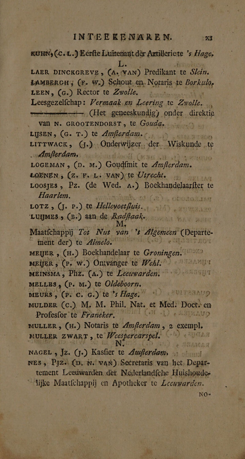 Z a Aa x INTEERENAREN. led KUHN) (C.L.) Eerfte Luitenaut dèr Artilleriete ’s Hage. L. ‚&amp; LAER DINCKGREVE , (A. van) Predikant te Slein. LAMBERGHg (F- W.) Schout, en. Notaris “te Barta LEEN, (c.) Rector te Zwolle. Leesgezelfchap : Vermaak. en tds te Er ik ee (Het geneeskundig) onder direktie van N. GROOTENDORST , te Gouda. LISEN, (G. T.) te Amflerdam.;., EBENEN LITTWACK, (J-)- ERST ‚der. ade „te ‚ddmjerdam. ef r LOGEMAN , (D. M.) Goudfmie te ae a LOENEN ; (Ze Fu Le VAN)/te Utrecht. LOOSJES , Pz. (de Wed. td Bockhandeharlter te Haarlem. EN ObGtOR EAT LOTZ , (J. P.) te. Helvocslii. 'LUIJMES „ (B.) aande erh Maatfchappij Tot Nut van % biel gn Deperte ment der) te Almelo. MEIJER ‚ (H.) Boekhandelaar te Groningen. MEIER ; (er w.) Ontvanger te Wehl.’ Arnd MEINSMA, Phz. (a.) te Leeuwarden, win ‚ MELLES, (P. m.) te Oldeboorn. | MEURS , (P. C. G.) te °s Hage; MULDER (c.) M. M. Phil, NA, et Ten Doct.- en Profesfor'te Franeker. e AAD D MULLER , (H.) Notaris te PER „2 exempl MULLER ZWART te ‚Wesipereärspel: ELBA EAR DEAD Atrs VEEZAAUD NAGEL , Jz. (J.) Kaele: te Auflerdam … rt NES 3 Pjz.. (D. m. van). Secretaris van het Depar- tement Leeuwarden..det. Nederlandfche Huishoudes lijke Maatfchappij en Apotheker te Leeuwarden. NO-