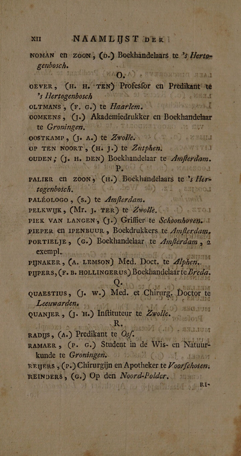 NOMAN E€N ZOON; 0.) Borkhändelaire te 2 Hertoe BEN nit | 7 „0. Â } 2 Ta ar 1A, OEVER; (MH. H. TEN) Profesfor en Predikant te ’s Hertogenbosch p er OLTMANS , (Fr. c.) te Haarlem. BEN OOMKENS , (J.) Akademiedrukker en Bockhandekar te Groningen. — Be OOSTKAMP , (Je A.) te Zine 93 (A0) er LAKE OP TEN NOORT , (Hs J.) te Zutphen. AMT PEN OUDEN ; 0. He DEN) boekhandelaar te Amflerdam. OL A MOOS PALIER en z0oNy (m). Bockhändelars te Horn ogenboich an Ket beV7 sh) ‚ST emo hin (s.) te RR eo PELKWIJK (Mr. J. TER) te Zwoile. |.) .Svoı PIEK VAN LANGEN, (J-) Griffier te Schoonhoven. 1 PIEPER EN IPENBUUR , Boekdrukkers.te. Amfierdam, PORTIELJE s (c.) Boekhandelaar. te Amferdam , 2 ‚exempl. w PIJNAKER &gt; (A. LEMSON) Med. Doct, te Alphen on PIJPERS, (F. B. HOLLINGERUS) Bockbandelaär te Breda, QUAESTIUS, (Je w.) Med. et Chirurg, Doctor te „Leeuwarden, … pasten | yon ) agasyrg HAIR» (g. 22 en te el zn BOT 4 EADS, TA 5 Predikant te Os... 4 RAMAER &gt; (P. G.) Student in de Wis. en Natuur- kunde te Groningens … voot Co) 7 EE ji REIJERS ; (P+) Chirurgijn en Apotheken te Vrasstäh an REINDERS, (6. ) RN den PEN ra I nam Ange Bl* 4 Y2\ er 7 rn je Ari. wa