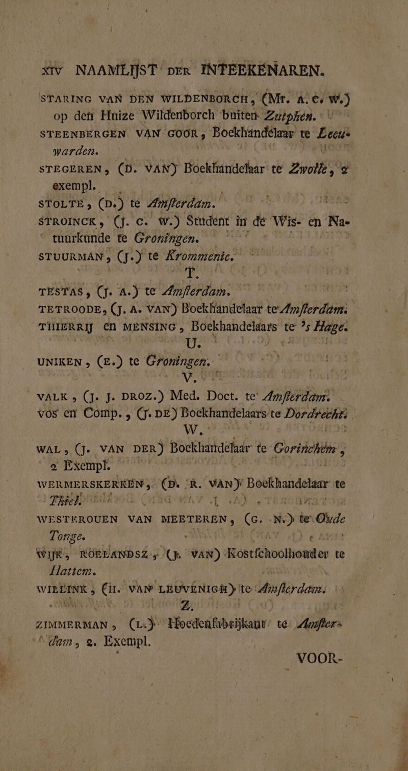 - TE — xtv NAAMLIJST prr INTEEKENAREN. op den Huize Wildenborch buite Zutphen. STEENBERGEN. VAN GOOR, Bockhan del te Be warden. STEGEREN, (D. VAN) Bockfiindeikar te Zwei, s exempl. STROINCK , (J. c. W.) Student in de Wis- en Ne- tunrkunde te Groningen. — STUURMAN , (7) te Krommenie id THIERRIJ EN MENSING , Boekhandeldars te ’s Hage. KOREN 2 EAT HIL COD 4 hi hè UNIKEN , (E.) te Groningen. | VRR x VALK , (Je J. DROZ.) Med. Doct. te Amflerdam: W.' WAL &gt; (J- VAN DER) Bockhandehar te Gores, a Exempl. | en er R. vaN) Boekhandelar te ‚Thiel MAT LT AA se 17 WESTEROUEN VAN MEETEREN, (GC. sr te Ode Tonge. . a a € Ab WIE, ROLLANDSZ &gt; (Ja 148) Kostfchootnouder te Hattem. | von Ne VAN LANEN te Amferdem. | ZIMMERMAN &gt; (L: N Hocdenfabtijkaur te A dam, 2. Exempl. ; VOOR-