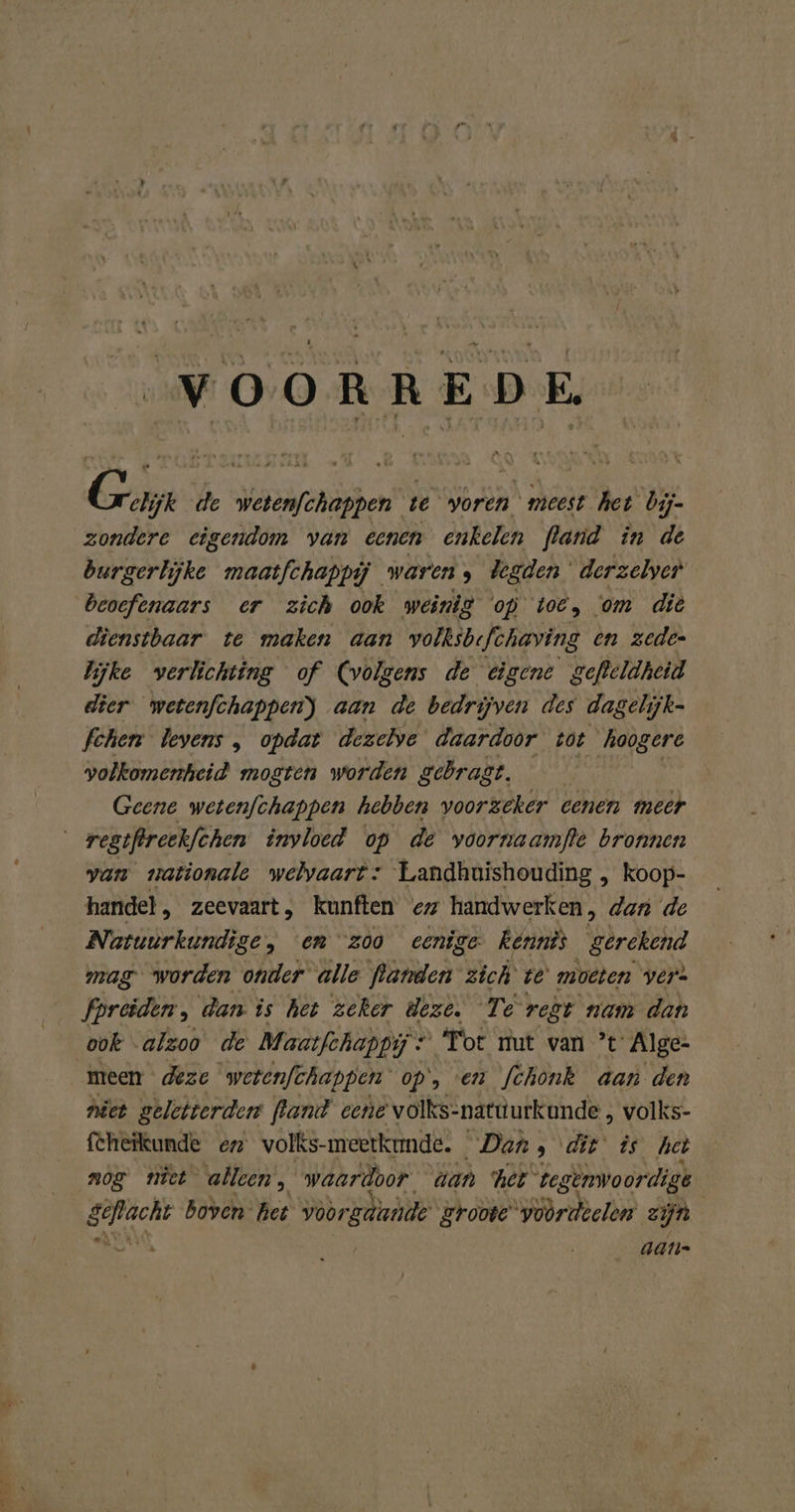 er VOORREDE G elijk de wetenfchappen te voren meest het bij- burgerlijke maatfchappij waren; begden derzelyer beoeftnaars er zich ook weinig op toe, om die dienstbaar te maken aan wolksbefchaving en zeden lijke verlichting of volgens de eigene gefleldheid dier wetenfchappenj aan de bedrijven des dagelijk- fchen levens , opdat dezelve daardoor tot hoogere volkomenheid mogten worden gebragt. Geene wetenfchappen hebben voorzeker eenen meer van nationale welvaart: Landhuishouding , koop- handel „ zeevaart, kunften ez handwerken, dan de Natuurkundige, «en “zoo eenige Kennis gerekend mag worden onder alle We: zich ve moeten vers fpreiden, dan is het zeker deze. Te‘ regt nam dan meen deze wetenfchappen op, en [chonk aan den niet geletterden land eene volks-natuurkunde , volks- feheikunde en volks-meerkrnde. Dan » dit is het nog niet alleen, waardoor dan her te genwoordige geflacht Boven” het id groote woòrdielen zijn Ma aan