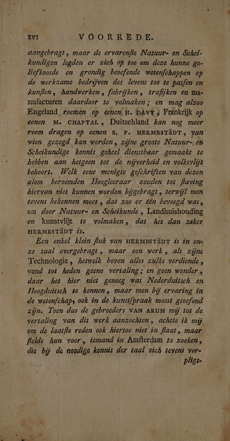 xv | VOORRED E. nangebragt, maar de eryarenfie Natuur- en Schet- kundigen legden er zich op toe om deze hunne ge- ‚liefkoosde en grondig beoefende wetenfchappen op kunften, handwerken , fabrijken, trafijken en ma- nufacturen daardoor te volmaken ; ; en mag alzoo eenen M. CHAPTAL , Duitschland kan nog meer roem dragen op cenen S. F. HERMBSTÄDT, var wien gezegd kan worden , zijne. groote Natuur. en Scheikundige kennis geheel dienstbaar gemaakt te hebben aan hetgeen tot de nijverheid en yolksvlijt behoort. Welk eene ‘menigie gefchriften van dezen alom beroemden Hoogleeraar \ zouden tot. flaving hiervan niet kunnen worden. bi ijgebragt , terwijl men tevens bekennen moet , dat zoo er één bevoegd was; om door Natuur= en Scheikunde ‚ Landhuishouding HERMBSTÄDT éS. | ON Een enkel klein fluk van HERMBSTÄDT és in On- Technologie „ hetwelk boven alles zulks verdiende P wond tot heden geene vertaling ; 5 Ene wonder ; daar het hier niet genoeg. was Nederduitsch. en Hoogduitsch te kennen, maar men bij ervaring in zijn. Toen dus de gebroeders VAN ARUM mij tot de vertaling van dit werk aanzochten , achtte ik mij. om de laatfle reden ook hiertoe niet in flaat, maar: die bij de nagae kennis der taal. zich tevens vere
