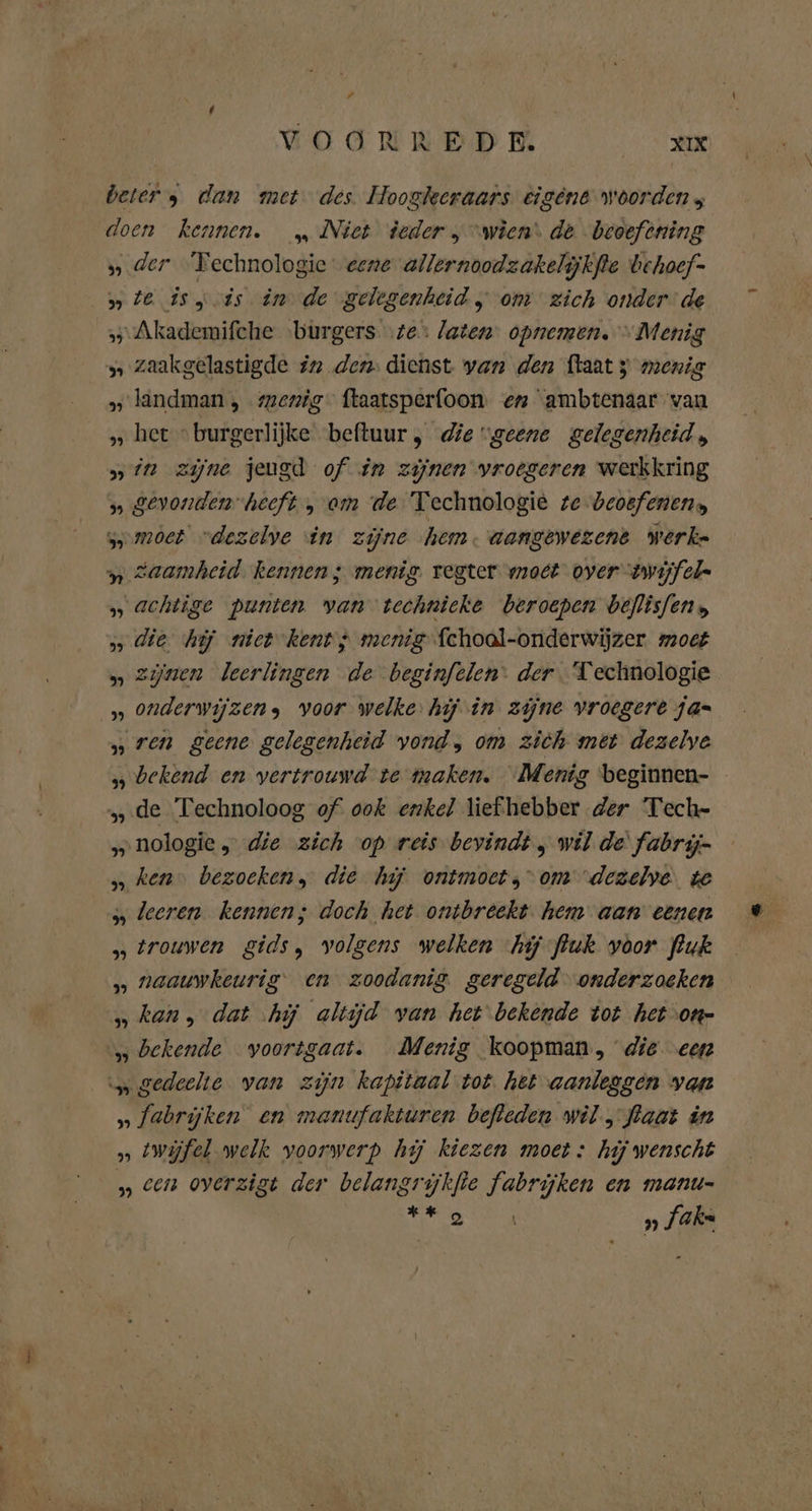 # VOORREDE Re beter 9 dan met des Hoogleeraars eigene woorden ; doen kennen. _„ Niet deder „ “wien: de beoefening „ der ‘Technologie eene allernoodzakelijkfte behoef- „ze isis in de gelegenheid „ om zich onder de »-Akademifche burgers te: laten: opnemen. “Menig z zaakgelastigde in den: dienst van den ftaat 3 menig » landman , mexig ftaatsperfoon en ambtenaar van » het “burgerlijke beftuur, die “geene gelegenheid, „in zijne jeugd of in zijnen vroegeren werkkring 5 gevonden heeft , om de Technologie te beoefenen: somoet “dezelve in zijne hem. aangewezent werke „ Zaamheid. kennen; menig. regter moet oyer “twijfel- „ achtige punten van technieke beroepen beflisfen „ die hij niet kent; menig fchoal-onderwijzer. moet „ zijnen leerlingen de beginfelen: der Technologie „ onderwijzens voor welke hij in zijne vroegere jas „ren geene gelegenheid vond, om zich met dezelve bekend en vertrouwd te maken. Menig beginnen- „.de Technoloog of ook enkel liefhebber der Tech- „nologie „die zich op reis bevindt , wil de fabrij- „ ken‘ bezoeken, die hij ontmoet,” om dezelve. te „ leeren. kennen; doch het ontbreekt. hem aan eenen s» trouwen gids, volgens welken hij fluk voor fluk „ naauwkeurig en zoodanig geregeld onderzoeken „kan, dat hj altijd van het bekende tot het on- „bekende voortgaat. Menig koopman, die ‚een \„ gedeelte van zijn kapitaal tot. het aanleggen van » fabrijken en manufakturen befleden wil, flaat in » twijfel welk voorwerp hij kiezen moet : hij wenscht » cen overzigt der belangrijkfte fabrijken en manu- rte RE »„ Jake