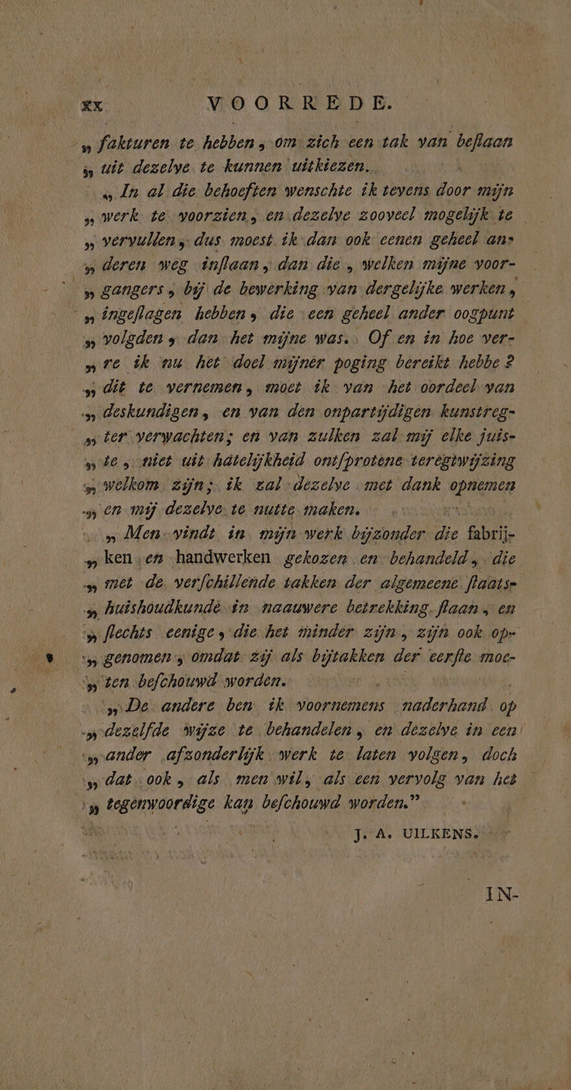 „ fakturen te hebben, omzich een tak van beflaan „ uit dezelve te kunnen uitkiezen. ; „In al die behoeften wenschte ik tevens door mijn 8 waak te voorzien; en dezelve zooveel mogeli ik te „ vervullen; dus. moest. ik-dan ook eenen geheel ans deren weg inflaan, dan die „ welken mijne voor- “gangers ; bij de bewerking van dergelijke werken , „ingeflagen hebbens die een geheel ander oogpunt „ volgden dan het mijne was. Of en in hoe ver- „re ik nu het doel mijner poging bereikt hebbe 2 „dit te vernemen, moet ik van het oordeel van deskundigen, en van den onpartijdigen kunstreg- „ter verwachten; en van zulken zal mij elke juis- „te, niet wit hätelijkheid ontfprotene-teregtwijzing welkom. zijns. ik zal-dezelve met dank RAR » en mij dezelve. te nutte maken. | „ Men-vindt in mijn werk bijzonder die Gie geta ‚en handwerken gekozen en behandeld. die met de, verfchillende takken. der algemeene laatse huishoudkunde in naauwere betrekking. flaan , en „ flechts eenige, die het minder zijn, zijn ook op- genomen; omdat. zij als babsen der eerjle moe- „ten befchouwd worden. „De andere ben ik voornemens naderhand. dp dezelfde wijze te behandelen, en dezelve in een wander afzonderlijk werk te laten volgen, doch dat ook , als men wil, als een vervolg van het vp tegenwoordige kan befchouwd worden.” hs vut Je A. UILKENS. IN-