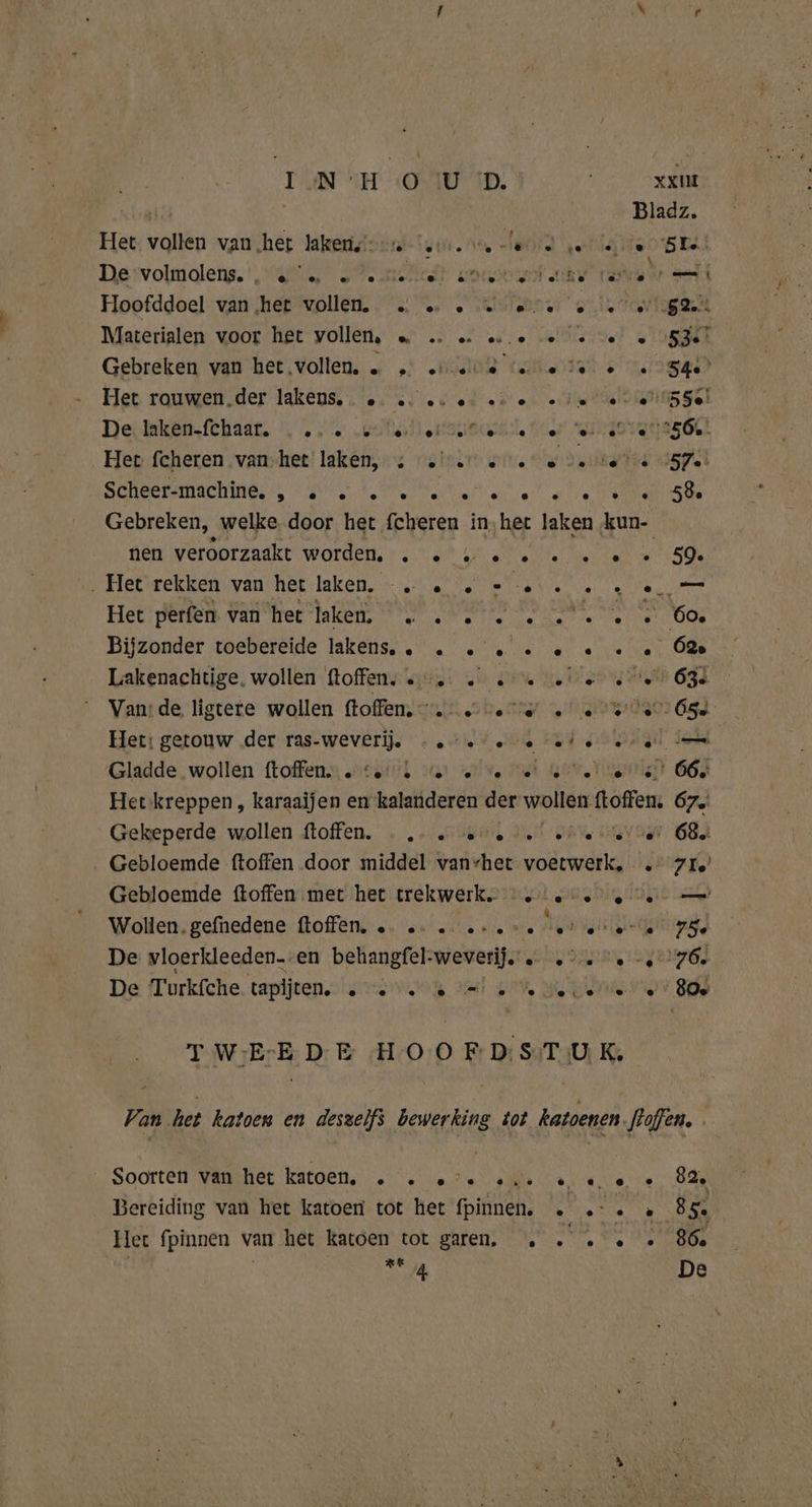 INN TH (O0 ID, Het vollen vanhet lakens’ Hoofddoel van ‚het vollen. … … . …e« Materialen voor het vollen, =» … = eee % Gebreken van het vollen. … … nenne Het rouwen.der lakens. . 0. ec. eu ec ene «ie Deelen fEhadE , res Scheer-machine. , 2 2... e 59e nen veroorzaakt worden. . 2 v2... . Het rekken van het laken. -. . | Het perfen van het laken. „ . . Bijzonder toebereide lakens.. . Lakenachtige. wollen ftoffen. «. . …« Het: getouw der ras-weverij. «ee e «ie Gladde wollen ftoffen. „to. te « ve . 60, a 62» Pe Lm « 66, Gekeperde wollen {toffen. » „un. deit sie Gebloemde ftoffen met het trekwerk. ie Wollen. gefnedene ftoffen, …… «- ………: eve gn id De vloerkleeden-.en behangfel-weverij. … .° De Turkfche. tapijten. ete Wet oe We Ed e 68. re — Ld «80e Soorten van het katoen. ste u en Het fpinnen van het katoen tot garen, … . . | | KR Pe De