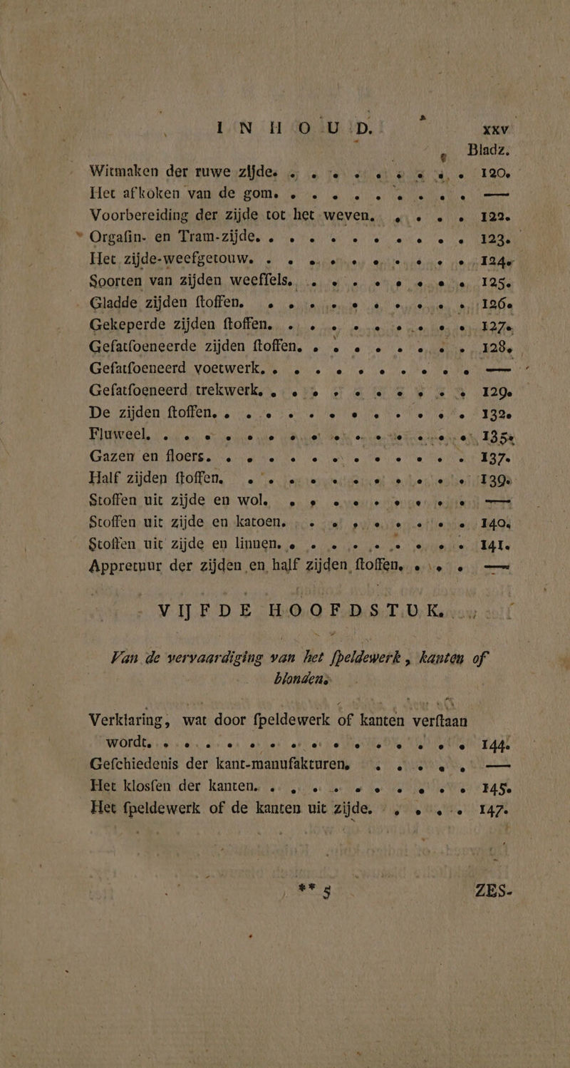 € Witmaken der ruwe zijde. … . 0. k © €, … 120, Hetafköken wand ge SOM Jetse ia ee ee NI olen Voorbereiding der zijde tot het weven. „.. .. 122. Organ) CEURIAME ZAG ze ta eee ate ee KAG Het zijde-weefgetouw. . … ee ere ee oe 124e Soorten van zijden weeffels, . « . oe « ee 125 Gekeperde zijden. hoffen.,, „je ne; vom lie non hes dens E27 Gefatfoeneerde zijden ftoffen. . © 0 2 2 … « … 128, | Krefauloenserd, voermerk, tb dant ere oee be Hel Mades Gefatfoeneerd; trekwerk. ter Fa EN EA 120 De zijden ftolfen, stere betse tits Ne Netten AIR Fluinaeh oenen et vele ie dive heks onser Meiner ek 185% Gazen en HOBre. ste hel ee dente le eter 137 Half. zijden Goffen, 5 2. Fantrkrsterderent. mer tadte ni RaeR Stoffen uit zijde en wol. 2» ae er ee ee — Stoffen, uit, zijde. en.katoen..; vaat ew eistersatlie ers 494 Scolien, nie’ zijde. en. linnen. je ve = iis ve za: verlinde IA Ee Appretuur der zijden en, half zijden, Rofkp, ee en VIJFDE HOOFDSTUK … f Van de vervaardiging van het fpeldewerk , kanten of blandens Verklaring, wat dor fpeldewerk of ae rekt word. ee ee eere eee ee ee I44 Gefchiedenis der kant-manufakturen,. . ee — Miek klosfen der kanten ss tee dee be ler tie ie Wet BAT Het fpeldewerk of de kanten uit zijde. „ . .-… 147 en SW u