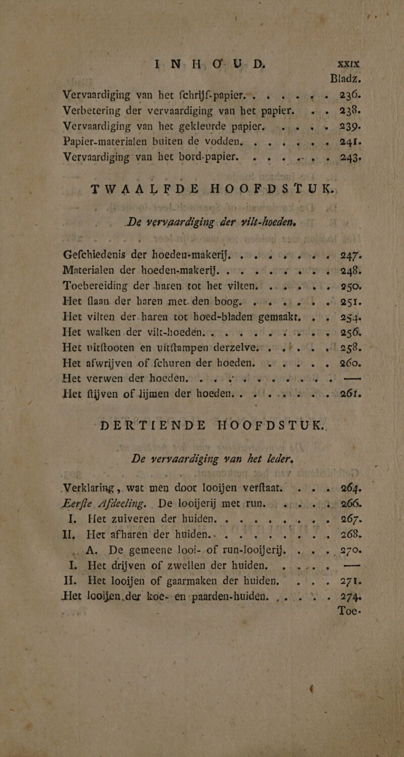 | | Bladz. Vervaardiging van het fchrüjf-papier.”. » 2... 236. Verbetering der vervaardiging van het papier. . .» 238. Vervaardiging van het gekleurde papier. …… « et 2080, Papier-materialen buiten de vodden, „ . . ‚ … « 24l. Vervaardiging van het bord-papier. . . . 2 « 243 TWAALFDE HOOFDSTUK. De vervaardiging der vilt-hoeden, Gefchiedenis der hoeden-makerij. . … « « 00 « 247. Materialen der hoeden-makerij. 2. u ee 27.248. Toebereiding der haren, totì bet vikeni! „gup Mik 2.950, Het flaan der haren met. den boog. 2. …… … «251. Het vilten der.haren tot hoed-bladen- Banne, bru: ask Het walken .der vilthoeden. un. 7 set Hy redenen 25 Het vicftooten en vitftampen derzelve, . „I. . 2258. Het afwrijven of fchuren der hoeden. 2. 2... 260. Het verwenderrhoeden.n't, bren GEW oriented el Het ftijven of lijmen der hoeden. . „|. et &amp; « -2Ól. DERTIENDE HOOFDSTUK. De vervaar diging van het id: wide wat men Au looijen verftaat. . . … 264. ‚Eerfte, Afdeeling. De looijerij met run... a1... 8.266. I. Het zuiveren der huiden, . . » 2 2.2.7267. 1, Her afharén der huiden.. . . . . Jd AR, OD A. De gemeene looi-.of run-looijerij. . » . 270 I. Het drijven of zwellen der huiden. ...... —- II. Het looijen of gaarmaken der huiden, . . . 271. Het loojjen,der koe- en paarden-huiden. ,. . “ » 274