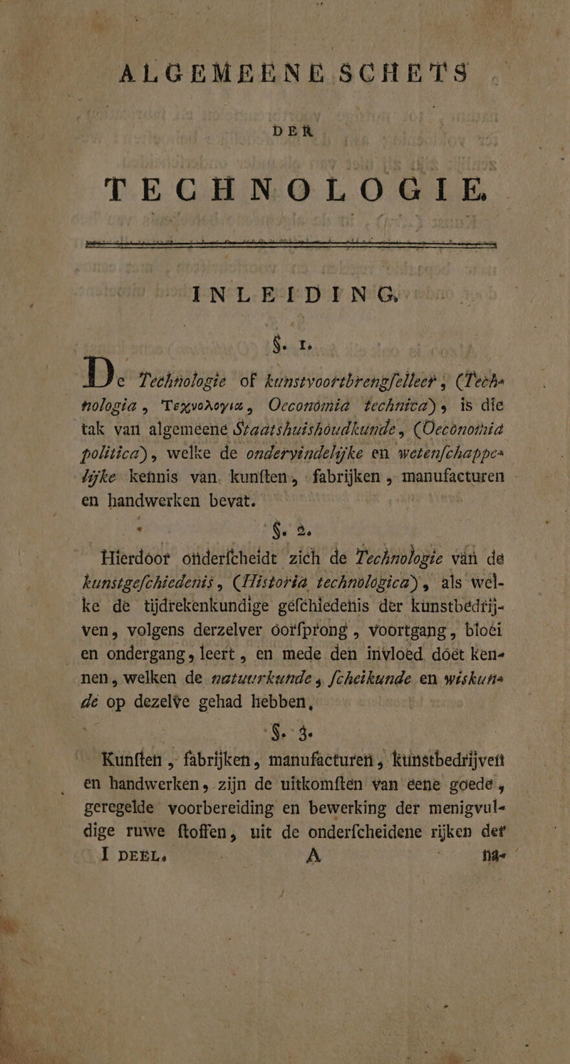 ALGEMEENE SCHE TS DER TECHNOLOGIE $. I: nologia, Texvoroyız, Oecconömia Technica), is die tak var algemeene Sraatshuishöudkunde, (ODeconomia politica) , welke de ondervindelijke en wetenfchappes lijke kehnis van. kunften, fabrijken „ manufacturen en handwerken bevat. den $. 5, ‘Hierdoor otiderfcheidt zich de 7: 'echnologie van de kunstgefchiedenis, (Historia technologica), als wel- ke de tijdrekenkundige gefchiedenis der kunstbedtij- ven, volgens derzelver 6orfprong , voortgang, bloéi en ondergang, leert , en mede den invloed doet ken- nen, welken de natuurkunde, fcheikunde en wiskuns de a dezelve gehad hebben, S. 3. | Kunften „ fabrijken , manufactureti , ktnstbedrijveft en handwerken, zijn de uitkomften van eene goede, geregelde voorbereiding en bewerking der menigvul- dige ruwe ftoffen, uit de onderfcheidene ee der