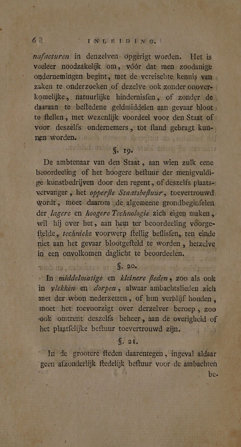 66 WT GERE UAB Nel nufacturen in denzelven: opgêrigt worden. Het is veeleer noodzakeliik om, vóór dat: men: zoodanige ondernemingen. begint, met de vereischte. kennis van: ; zaken te onderzoeken of dezelve- ook zonder onover- | komelijke, natuurlijke hindernisfen , of zonder de: „daaraan. te beftedene geldmiddelen aan gevaar bloot, tesftellen , met wezenlijk: voordeel voor den Staat of voor deszelfs ondernemers „ tot ftand gebragt kun- nem'worden. $. 10; De ambtenaar van den Staat, aan wien zulk eene beoordeeling of het hoogere beftuur der menigvuldi- ge kunstbedrijven door den regent „ of deszelfs plaats=: vervanger „ het opperfle Staatsbefluur , toevertrouwd, wordt, moet „daarom „de algemeene 'grondbeginfelen. der lagere en hoogere Technologie zich eigen maken, wil hij over het, aan hem ter beoordeeling vöorge- fielde,, zechnieke voorwerp ftellig beflisfen,, ten einde niet aan het gevaar blootgefteld te worden , hetzelve | in een onvolkomen daglicht te aten nal ot” DAM Au middelmatige en kleinere (leden 9 zoo af ook in ylekkém en‘ dorpen , alwaar ambachtslieden zich met der,wöon nederzetten, of hun verblijf houden 3 moet het toevoorzigt over. derzelver beroep ; zoo ‚ook vomtrert deszelfs beheer,, aan de overigheid of het plaatfelijke beftuur toevertrouwd zijn. $. er. In de grootere’ fteden daarentegen , ingeval aldaar geen afzonderlijk ftedelijk beftuur voor .de ambachten | ek Ne. be ut . N } '