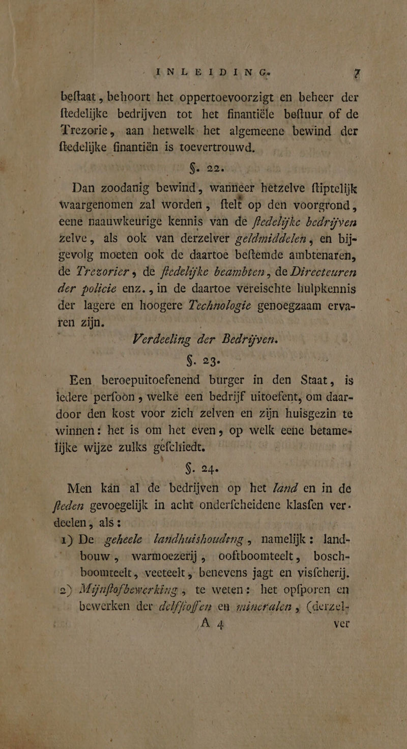 INLE IDIN Ge Z beftaat „ behoort het oppertoevoorzigt en beheer der ftedelijke bedrijven tot het finantiële beftuur of de Trezorie, aan hetwelk: het algemeene bewind der ftedelijke finantiën is toevertrouwd. Ie Gede Dan zoodanig bewind, wanneer hetzelve ftiptelijk waargenomen zal worden , ftelt op den voorgrond, eene naauwkeurige kennis van de Redelijke bedrijven zelve, als ook van derzelver geldmiddelen, en bij- gevolg moeten ook de daartoe beftemde ambtenaren, de Frezoriers de fledelijke beambten, de Directeuren der policie enz. in de daartoe vereischte hulpkennis der lagere en hoogere Technologie genoegzaam erva- Verdeeling der Bedrijven. $. 23. Een beroepuitoefenend burger in den Staat, is iedere perfoon , welke een bedrijf uitoefent, om daar- door den kost voor zich zelven en zijn huisgezin te lijke wijze zulks gefchiedt. $. 24. Men kán al de bedrijven op het land en in de fleden gevoegelijk in acht onderfcheidene klasfen ver. deelen, als: | 1) De geheele landhuishoudıng , hatten : land- bouw, warmoezerij , ooftboomteelt, bosch- boomteelt , veeteelt „ benevens jagt en visfcherij. 2) Mijnftofbewerking , te weten: het opfporen en bewerken der de/ffiofen en mineralen „ (derzel-