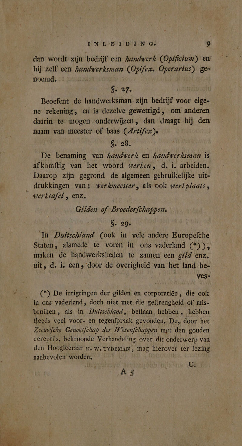 dan wordt zijn bedrijf een Aandwerk (Opificium) en hij zelf een Aandwerksman (Opifex. Operarius) ge- noemd. Ss 27, Beoefent de handwerksman zijn bedrijf voor eige- ne rekening, en is dezelve gewettigd, om anderen daarin te mogen onderwijzen, dan draagt hij den naam van meester of baas (Artifex $. 28, De benaming van handwerk en handwerksman is afkomftig van het woord werken, d, i. arbeiden. Daarop zijn gegrond de algemeen gebruikelijke uit- drukkingen vans werkmeester, als ook werkplaats, werktafel , enz. Gilden of Broederfchappen. $- 29. In Duitschland (ook in vele andere Europefche Staten, alsmede te voren in ons vaderland (*)), maken de handwerkslieden te zamen een gi/d enz. git, d. i. eens door Ir overigheid van het land be- ves. Ae De inrigtingen der gilden en corporatiën, die ook in ons vaderland, doch niet met die geftrengheid of mis- bruiken, als in Duizschland, beftaan hebben, hebben fteeds veel voor- en tegenfpraak gevonden, De, door het Zeeuwfche Genaotfchap der Wetenfchappen met den gouden eereprijs, bekroonde Verhandeling over dit onderwerp van den Hoogleeraar ı1. w. TYDEMAN, mag hierover ter lezing. ganbevolen worden, U; Ä 5