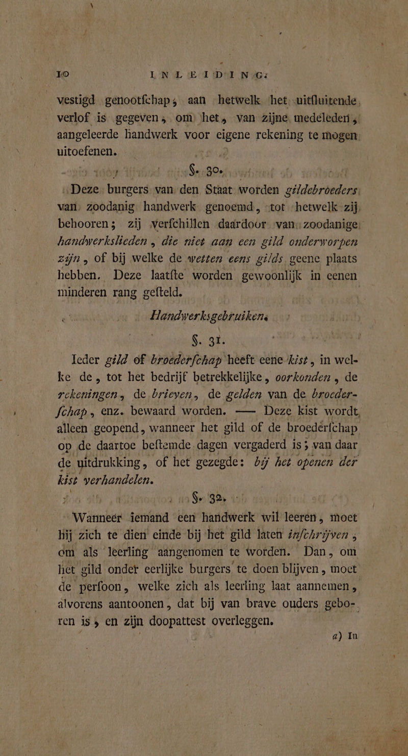 P7 To EN LE I:D-1 N Gs vestigd genootfchap;, aan hetwelk het -uit{luitende, verlof is gegeven; om het, van zijne. medeleden ,' aangeleerde handwerk voor eigene rekening te mogen uitoefenen. Y ca 30 „Deze: burgers van eik Staat worden vier _ van, zoodanig handwerk genoemd, “tot ‘hetwelk zij. behooren; zij verfchillen daardoor „van: zoodanige: handwerkslieden , die niet aan een gild onderworpen zijn, of bij welke de wetten eens gilds geene plaats hebben. Deze laatfte worden gewoonlijk in eenen minderen rang gefteld. | Handwerksgebruikens $. 31. leder gild of broederfchap heeft eene kist, in wel- ke de, tot het bedrijf betrekkelijke , oorkonden „ de rckeningen, de brieven, de gelden van de RN Schap , enz. bewaard worden. — Deze kist wordt, alleen geopend , wanneer het gild of de broederfchap op de daartoe beftemde dagen vergaderd is ; > van daar de uitdrukking, of het gezegde: bij het openen der kist verhandelen. zj ia Spe RA Wanneer iemand een handwerk wil leeren, moet bij zich te dien einde bij het gild laten in/chrijven ; cm als leerling aangenomen te worden. Dan, om het gild onder eerlijke burgers te doen blijven , moct de perfoon, welke zich als leerling laat aannemen , alvorens aantoonen, dat bij van brave ouders gebo- ren iss en zijn doopattest overleggen. a) In