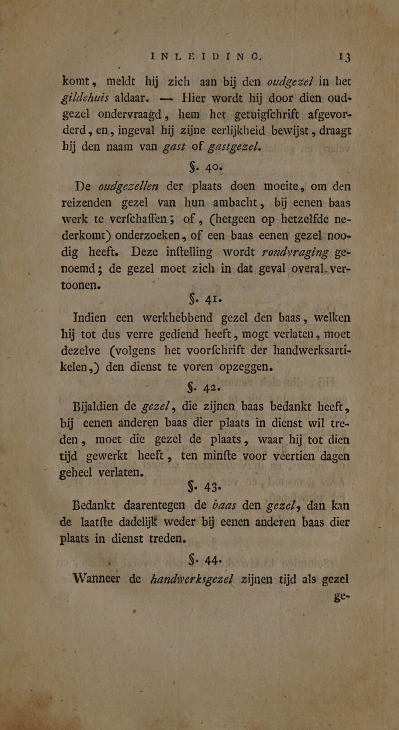 komt, meldt hij zich aan bij den oudgezel in het gildehuis aldaar. — Hier wordt hij door dien oud- gezel ondervraagd , hem het getuigfchrift afgevor- derd, en, ingeval hij zijne eerlijkheid bewijst, draagt hij den naam van gast of gastgezel. $. 40% De oudgezellen der plaats doen. moeite, om den reizenden gezel van hun ambacht, bij eenen baas werk te verfchaffen; of, (hetgeen op hetzelfde ne- derkomt) onderzoeken, of een baas eenen gezel noo- dig heeft, Deze inftelling wordt rondvraging ge- noemd; de gezel moet zich in dat geval overal. ver- toonen. t; | | AR | Indien een werkhebbend gezel den baas, welken hij tot dus verre gediend heeft, mogt verlaten , moet dezelve (volgens het voorfchrift der handwerksarti- kelen.) den dienst te voren opzeggen. $. 42. Bijaldien de geze/, die zijnen baas bedankt heeft, bij eenen anderen baas dier plaats in dienst wil tre- den, moet die gezel de plaats, waar hij tot dien tijd gewerkt heeft, ten minfte voor veertien dagen geheel verlaten, | | $. 43. Bedankt daarentegen de baas den gezel, dan kan de laatfte dadelij£ weder bij eenen anderen baas dier plaats in dienst treden. | + $ 7 44. Wanneer de handwerksgezel zijnen tijd als gezel ge-