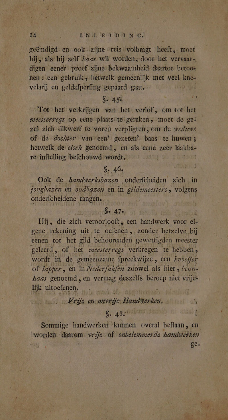 zoûiadida en ook zijne : reis « volbragt heft moet hij als hij zelf baas wil worden,-door het vervaar-, digen eener. proef zijne bekwaamheid daartoe betoo- nen teen gebruik, hetwelk gemeenlijk met veel kne- velarij en geldafpering gepaard gaat. $. 45 Le Tot’ het verkrijgen van het. verlof , om tot het meesterregt op eene plaats: te geraken; moet de ge: ze} zich dikwerf te voren verpligten,om de wedinve of de dochter van een? gezeten’ baas te huwen; hetwelk de: gisch genoemd en als eene zeer ldakba» re inftelling befchouwd wordt. $. 46, vn Ook de kandwerksbazen onderfcheiden zich. jongbazen en oudhazen en in gildemeesters , ln onderfcheidene rangen. oe Se 47e, | Hij, die zich veroorlooft, een handwerk voor ei- gene rekening uit‚te oefenen , zonder hetzelve bij eenen tot het gild behoorenden gewettigden meester geleerd ,. of het meesterregt verkregen te hebben , wordt in de gemeenzame fpreekwijze , cen kueyjer of lapper , en in Nederfakfen zoowel als hier , beun- haas genoemd , en vermag deszelfs beroep niet vrijc* lijk uitoefenen, er „Era e en ovg la other } $. ASP 6 5 OE 3 h Sommige handwerken ‘kunnen overal beftaan , en “worden Ae vrije. of onbelemmerde handyetken ge