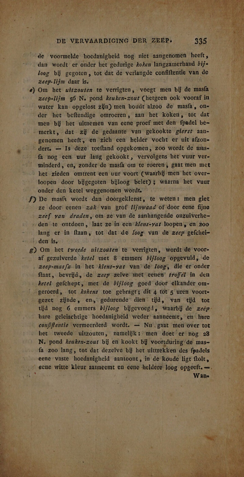 dan wordt er onder het gedurige koken langzamerhand bij- zeep-lijm daar is. zeepelijm 56 N. pond keuken-zout (hetgeen ook vooraf in water kan: opgelost zijn) men houdt alzoo de masfa, on- men bij het uitnemen van eene proef met den fpadel be- ’ dert. — Is deze toeftand opgekomen, zoo wordt de mas- fa nog een uur lang gekookt, vervolgens het vuur ver- minderd, en, zonder de masfa om te roeren; gaat men met het zieden omtrent een vur voort (waarbij men het over- loopen door bijgegoten bijloog belet); waarna het vuur onder den ketel weggenomen wordte ze door: eenen zak’ van grof lijnwaad of door éené fijne zeef van draden, om ze van de aanharigeride onzuiverke- den ‘te ontdoen, laat ze in een“klens-yat loopen , en 200 lang er in ftaan, tot dat de Zoog van de vier gefchei- af gezuiverde “ketel met 8 emmers bijloog Opgevuld, de ftaat, bevrijd, de zeep zelve ‘met eenen’ troffel in den ketel. gefchept, met de bijloog goed’ door elkander om- geroerd, tot kokens toe gebragt; dit 4 tot 5 uren voorte gezet zijnde, en gedurende” dien’ tijd, van tijd tot tijd nog 6 emmers bijloog bijgevoegd, ‘Waarbij de zeép- hare. geleiachtige hoedanigheid weder aanneemt, en hare confiftentie vermeerderd wordt. — Nu.gaat men over tot het tweede uitzouten, namelijk: men doet er nog 28 N. pond keuken-zout bij en kookt bj voortduring: de mas- eene” vaste hoedanigheid aantoont, in de koude ligt ftolt, eene witte kleur aanneemt en eene heldere loog opgeeft. —. Wan«