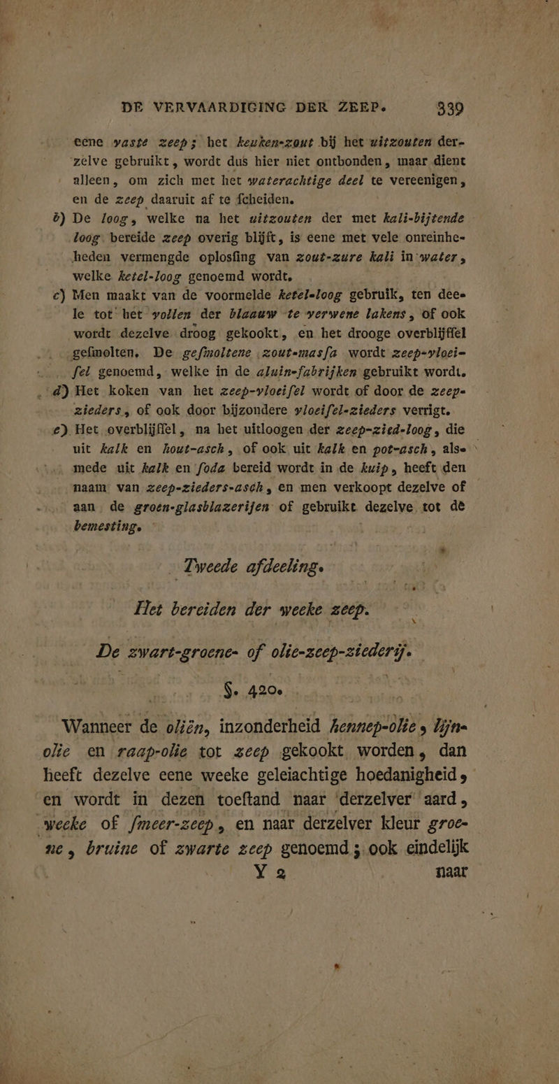 DE VERVAARDIGING DER ZEEP. 339 eene vaste zeepzs het keukenzout bij het zirzouten der- zelve gebruikt, wordt dus hier niet ontbonden, maar dient alleen, om zich met het waterachtige deel te vereenigen, en de zeep daaruit af te fcheiden. ö) De loog, welke na het witzouten der met kali-bijtende loog. bereide zeep overig blijft, is eene met vele onreinhe- heden vermengde oplosfing van zout-zwre kali in water, welke ketel-Joog genoemd wordt, c) Men maakt van de voormelde ketel-loog gebruik, ten dee» le tot het vollen der blaauw te verwene lakens, of ook wordt dezelve. droog gekookt, en het drooge overblijffel gefmolten, De gefmoltene zout=masfa wordt zeep-vloei- fel genoemd, welke in de aluin-fabrijken gebruikt wordt. zieders, of ook door bijzondere »loeifel-zieders verrigt. €) Het overblijffel, na het uitloogen der zeep-zied-loog, die uit kalk en hout-asch, of ook uit kalk en pot-asch, alse \ mede uit kalk en foda bereid wordt in de kuip, heeft den naam van zeep-zieders-asch, en men verkoopt dezelve of aan, de groen-glasblazerijen of gebruikt dezelve tot de bemesting. Tweede afdeeling. Pet bereiden der weeke zeep. De swart-groene: of RE EEE ĳ. $. 420, R Wanneer de oliën, inzonderheid Aennep-olie , lijn olie en raaprolie tot zeep gekookt worden, dan heeft dezelve eene weeke geleiachtige hoedanigheid , en wordt in dezen toeftand naar derzelver aard, ne, bruine of zwarte zeep genoemd ;.00k eindelijk Ya naar