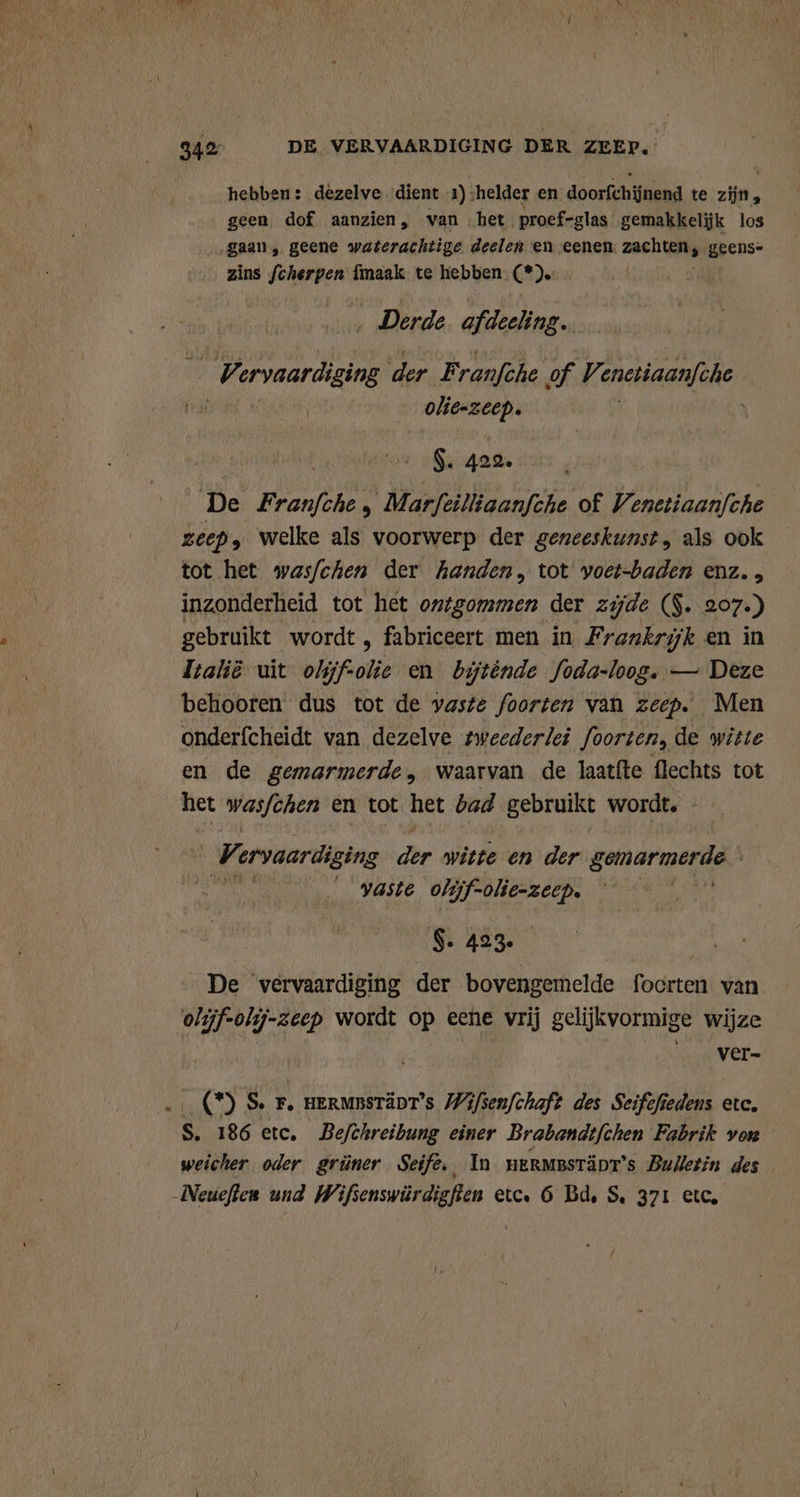 hebben: dezelve dient 1) „helder en doorfchijnend te zijn, geen dof aanzien, van het. proef-glas gemakkeljk los gaan „ geene waterachtige deelen en eenen Pas: geens- zins fcherpen {maak te hebben A. ‚ Derde afdeeling. 7 ervaardiging der Franfche of Ve enetiaanfche 4 olie-zeep. $. 422. De Franfche , Marfeilliaanfche of Venetiaanfche zeep; welke als voorwerp der geneeskunst, als ook tot het wasfchen der kanden, tot voet-baden enz. , inzonderheid tot het ontgommen der zijde ($. 207.) gebruikt wordt , fabriceert men in, Frankrijk en in Italie uit olijfolie en biténde Joda-loog. — Deze behooren dus tot de vaste foorten van zeep. Men onderfcheidt van dezelve sweederlei foorten, de witte en de gemarmerde, waarvan de laatfte flechts tot het wasfchen en tot het bad gebruikt wordt. V ervaardiging der witte. en der gemarmerde | vaste olijf- eh Herik | S. 423. De vervaardiging der bovengemelde focrten van olijf-olij-zeep wordt op eene vrij gelijkvormige wijze | Ver (*) S. F. HERMBSTÄDT’s Wifsenfchaft des Seifefiedens etc. Ss 186 etc. Befthreibung einer Brabandtfchen Fabrik von weicher oder grüner Seife. In nermestänr’s Bulletin des Neueften und Wifsenswürdigfien etc. 6 Bd, S. 371 etc,