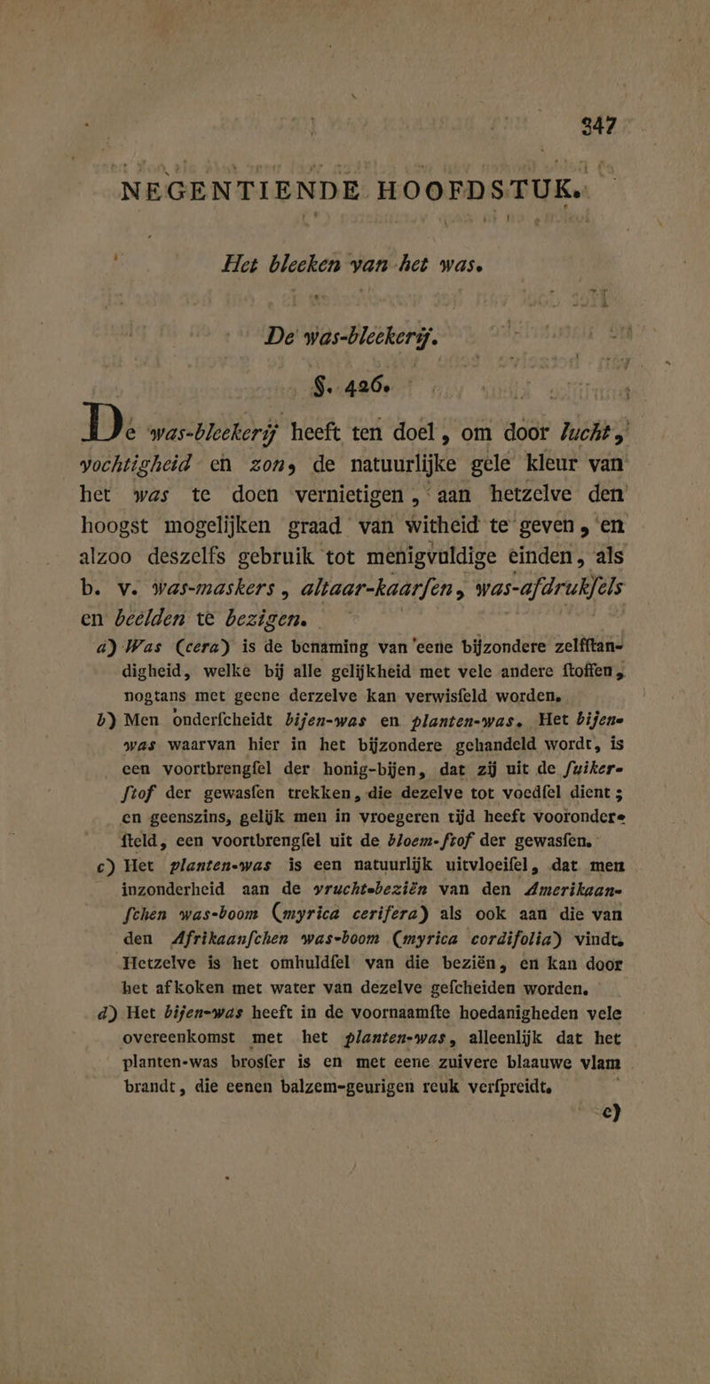 NEGENTIENDE HOOFDSTUK» 9 Het blecken van het was. De was-bleekery. $ . 420° | D e was-bleekerij heeft ten doel, om door Zucht, vochtigheid en zons de matuurlijke gele kleur van het was te doen vernietigen, aan hetzelve den hoogst mogelijken graad van witheid te geven, en alzoo deszelfs gebruik tot menigvuldige einden, als b. v. was-maskers , aliaar-kaarfen ; was-afdruklels en beelden te bezigen. a) Was (cera) is de benaming van eerie bijzondere zelfftan- digheid, welke bij alle gelijkheid met vele andere ftoffen „ nogtans met geene derzelve kan verwisfeld worden, b) Men onderfcheidt bijen-was en planten-was. Het bijen« was waarvan hier in het bijzondere gehandeld wordt, is een voortbrengfel der honig-bijen, dat zij uit de /uikere ftof der gewasfen trekken, die dezelve tot voedfel dient 5 en geenszins, gelijk men in vroegeren tijd heeft voorondere fteld, een voortbrengfel uit de bloem-ftof der gewasfen. c) Het planten-was is een natuurlijk uitvloeifel , dat men inzonderheid aan de vruchtebeziön van den Amerikaan- fchen was-boom (myrica cerifera) als ook aan die van den Afrikaanfchen was-boom (myrica cordifolia) vindte Hetzelve is het omhuldfel van die beziën, en kan door het afkoken met water van dezelve gefcheiden worden. d) Het bijen-was heeft in de voornaamfte hoedanigheden vele overeenkomst met het planten-was, alleenljk dat het planten-was brosfer is en met eene zuivere blaauwe vlam brandt, die eenen balzem-geurigen reuk verfpreidte e)