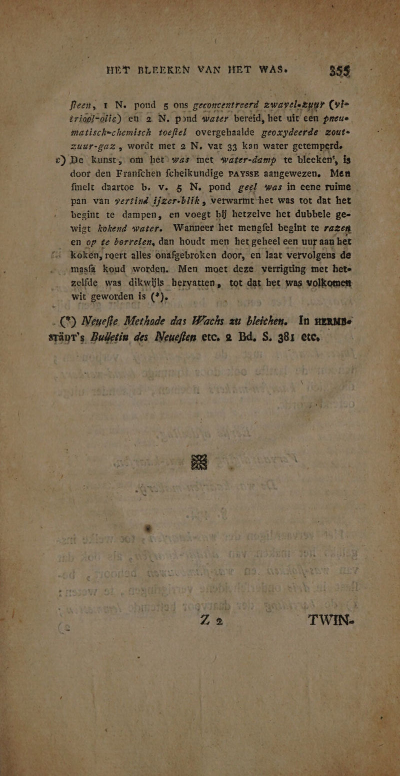 BR OR vl a ia DEI: a BF EN 2 HET BLEEKEN VAN HET WAS. 359 fleen, ı N. pond 5 ons geeoncentreerd awayelszugr (vi&gt; ER trioel=olie) en a N. pond water bereid, het uit een preue, matisch=chemisch toeftel overgehaalde geoxydeerde zoute zuur-gaz , wordt met 2 N. vat 33 kan water getemperd. e) De kunst, om het was met water-damp te bleeken’, is door den Franfchen fcheikundige pAyssr aangewezen, Men fmelt daartoe b, v. 5 N. pond geel was in eene ruime pan van vertind ijger-blik , verwarmt het was tot dat het begint te dampen, en voegt bij hetzelve het dubbele ge= wigt kokend water. Wanneer het mengfel begint te razen en op te borrelen, dan houdt men het geheel een uur aan het £_Kókén, roert alles onäfgebroken door, en laat vervolgens de „amasfa Koud worden. Men moet deze verrigting met hete zelfde was dikwijls hervatten, tot dat het was volkomen wit geworden is (2 . CH) Neuefle Methode das Wachs zu bleichen. In HERMBe sTänT’s Budetin des Ne ueften etc, 2 ur S. 381 etc. B EEN CIZ ITWERE