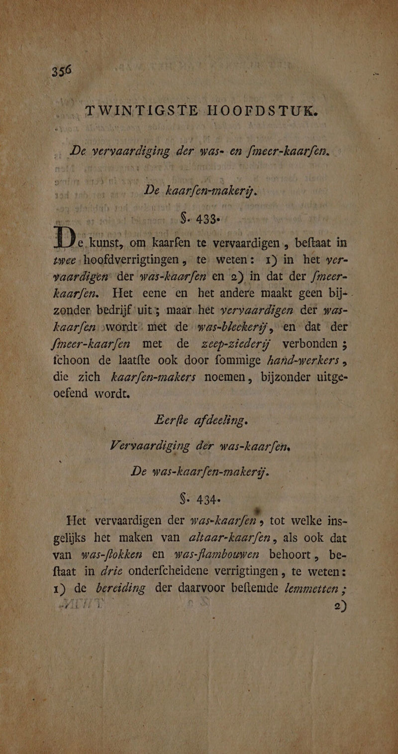 _ TWINTIGSTE HOOFDSTUK. De vervaardiging der was- en [meer-kaarfen. De kaarfen-makeriy. $. 433. D: kunst, om kaarfen te vervaardigen. „ beftaat in twee hoofdverrigtingen , te weten: zr) in het ver- vaardigen der was-kaarfen en 2) in dat der /meer- kaarfen. Het eene en het andere maakt geen bij. zonder. bedrijf uit maar.het vervaardigen det was- kaarfen ‚wordt. met de was-bleekerij, en dat der fineer-kaarfen met de zeep-ziederij verbonden ; ichoon de laatfte ook door fommige hand-werkers , die zich kaarfen-makers noemen, bijzonder ed oefend wordt. Eerfte afdeeling. Vervaardiging der was-kaarfen, De was-kaarfen-makerij. S. 434. Het vervaardigen der Wasch. tot welke ins- geliĳjks het maken van a/taar-kaarfen, als ook dat van was-flokken en was-flambouwen behoort, be- ftaat in drie onderfcheidene verrigtingen , te weten: “4711.14 3 j e)