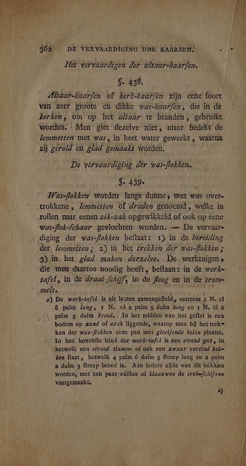 Het vervaardigen der altaar-kaarfen. | $. 438. | Altaar-kaarfen of kerk-kaarfen zijn eene foort van zeer Sroote ch dikke was-kaarfen, die in de lemmetten met was, in heet water geweekt , waarna De vervaardiging der wäs-jiokken. $. 439. Was-Rokken worden lange duhne; met was overe trokkene, Jemmetten of draden genoemd, welke in rollen naar eenen zik-zak opgewikkeld.of ook op ecne was-flok-fchaar gevlochten. worden. — De vervaars diging der was-flokken beftaat: 1) in de bereiding der /emmeiten; 2) in het trekken der was-Pokken ; 3) in. het Br maken. derzelye. De. werktuigen 5 - tafel, in de draai- Jenijfs in da feeg en in de trom palm 5 duim breed, In het midden van het geftel is een bodem op zand of ash liggende, waarop men bij hettrek= ken der was-flokken eene pan met gloeijende kolen plaatst, In het bovenfte blad. der werk-tafel is een eirond gat, in ‘hetwelk een eirond tinnen- of ook een zwaar vertind beke ken ftaat, hetwelk 4 palm 6 duim 5 ftreep lang en 2 palm a duim 3 ftreep breed is. Aan iedere zijde van dit bekken vastgemaak te