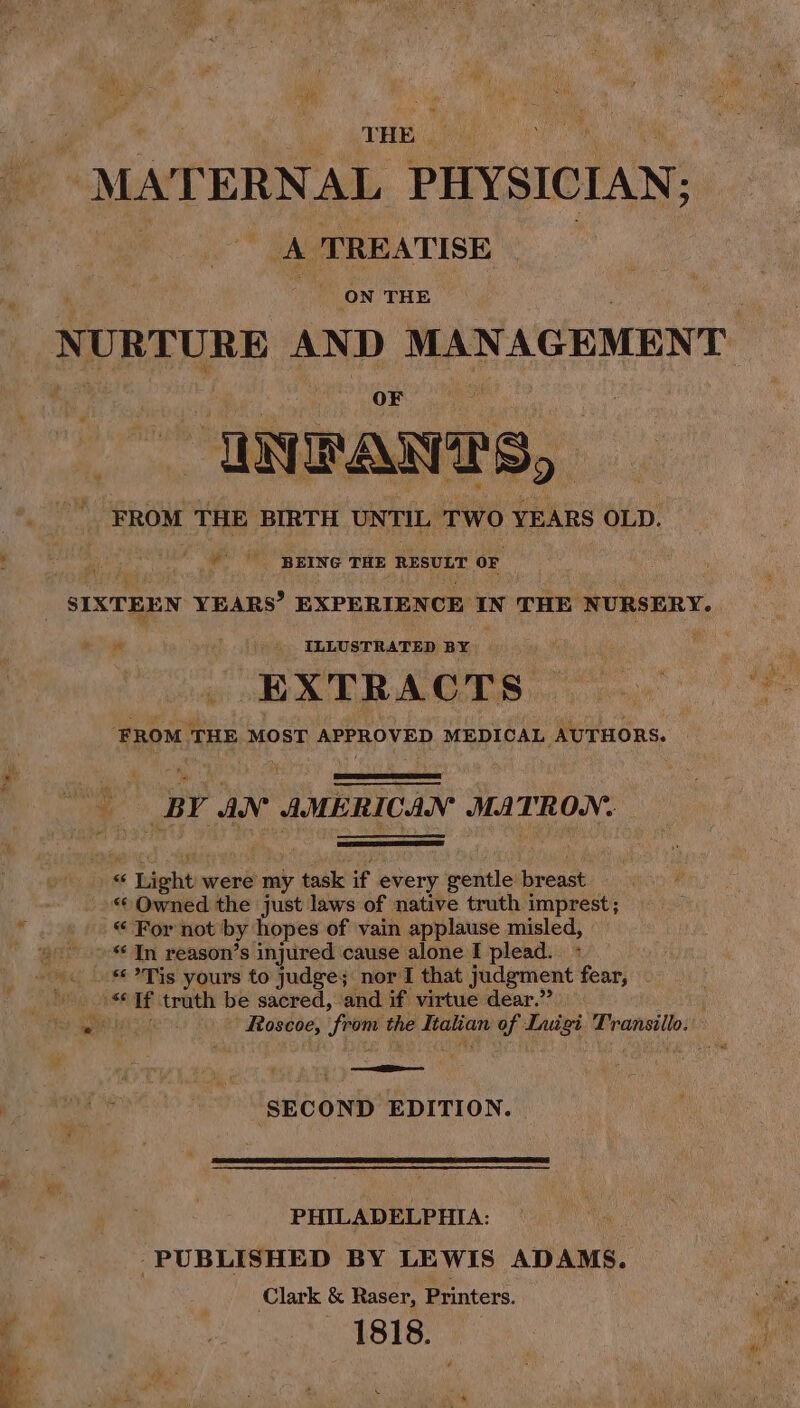 THE | “MAT ERNAL PHYSICIAN; A ‘TREATI SE ON THE NURTURE AND MANAGEMENT : “INFANTS, FROM THE BIRTH UNTIL TWO YEARS OLD. Sey # BEING THE RESULT OF SIXTEEN YEARS’ EXPERIENCE IN THE NURSERY. n _ ILLUSTRATED BY 3 ica EXTRACTS | ‘FROM THE MOST APPROVED MEDICAL AUTHORS. BY aN AMERICAN MATRON: “ c Light were my task if every gentle: breast “ Owned the just laws of native truth imprest; © For not by hopes of vain applause misled, »- In reason’s injured cause alone I plead. «Tis yours to judge; nor I that judgment fear, ASA If truth be sacred, and if virtue dear.” iar Roscoe, from se Atanan of ic erat ‘SECOND EDITION. PHILADELPHIA: PUBLISHED BY LEWIS ADAMS. Clark &amp; Raser, Printers. 1818.