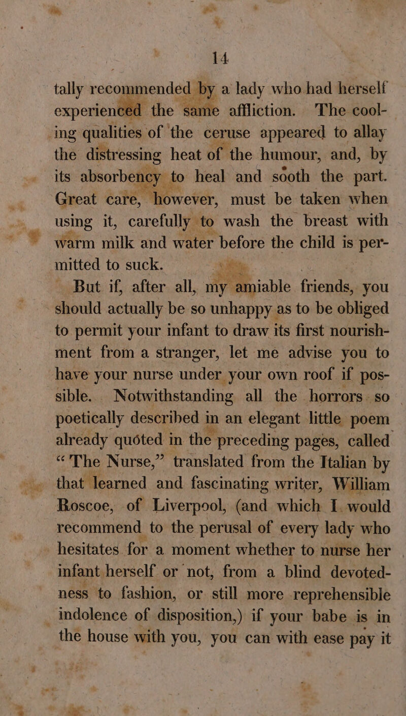 “. * tally recommended by a lady who had herself experienced the same affliction. The cool- the distressing heat of the humour, and, by its absorbency | to heal and sooth the part. using it, carefully to wash the breast with warm milk and water before the child is per- mitted to suck. ! Re But if, after all, my amiable. friends, you should actually be so unhappy as to be obliged to permit your infant to draw its first nourish- ment from a stranger, let me advise you to have your nurse under your own roof if pos- sible. Notwithstanding all the horrors. so _ poetically described i mart elegant little poem already quoted in the preceding pages, called. “'The Nurse,” translated from the Italian by that learned and fascinating writer, William Roscoe, of Liverpool, (and which I. would recommend to the perusal of every lady who hesitates for a moment whether to nurse her infant herself or not, from a blind devoted- ness to fashion, or. still more reprehensible the house with you, you can with ease pay it -_