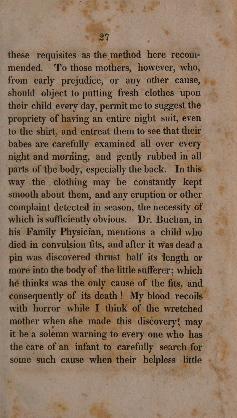 ie. ‘ : me Aa these requisites as the method here recom- mended. T’o those mothers, however, who, from early prejudice, or any other cause, should object to putting fresh clothes upon their child every day, permit me to suggest the propriety of having an entire night suit, even to the shirt, and entreat them to see that their babes are carefully examined all over every night and mording, and gently rubbed in all ‘parts of the body, veavectlty the back. In this way the clothing may be constantly kept smooth about them, and any eruption or other complaint detected in season, the necessity of which is sufficiently obvious. Dr. Buchan, in his Family Physician, mentions a child who died in convulsion fits, and after it was dead a pin was discovered thrust half its length or more into the body of the little sufferer; which hé thinks was the only cause of the fits, and consequently of its death ! | My blood recoils with horror while La think of. the wretched mother when she made this discovery! may it be a solemn warning to every one who has | the care of an infant to carefully search for some such cause when their helpless | little ‘