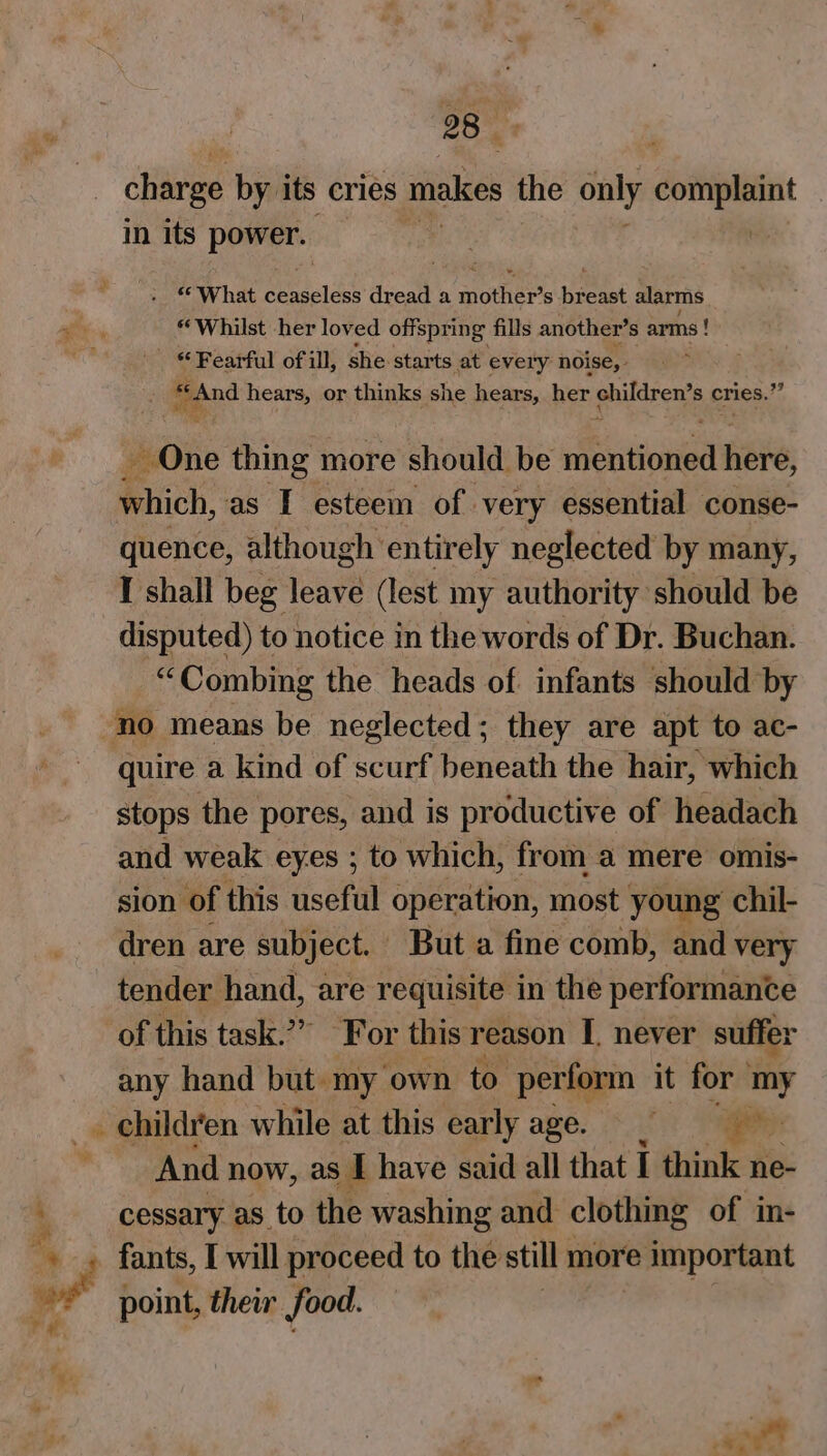 2843 charge by its cries makes the only complaint , in its econ A Me » © What esaldes dread a mother s pemet alarms 4 yg “Whilst her loved offspring fills another’ s arms ! “Fearful of ill, she starts at every noise, “And hears, or thinks she hears, her children’ s cries.’ # Mie thing more should be eee, tite which, as I esteem of very essential conse- quence, although entirely neglected by many, I shall beg leave (lest my authority should be disputed) to notice in the words of Dr. Buchan. “Combing the heads of infants should by no means be neglected; they are apt to ac- quire a kind of scurf beneath the hair, which stops the pores, and is productive of headach and weak eyes ; to which, from a mere omis- sion of this useful operation, most young chil- dren are subject. But a fine comb, and very tender hand, are requisite in the performance of this task.”” For this reason I. never suffer any hand but. “my ‘own to. perform it for my _. children while at this early age. aes And now, as I have said all that I think ne- -_cessary as to the washing and clothing of in- “ point, their food.