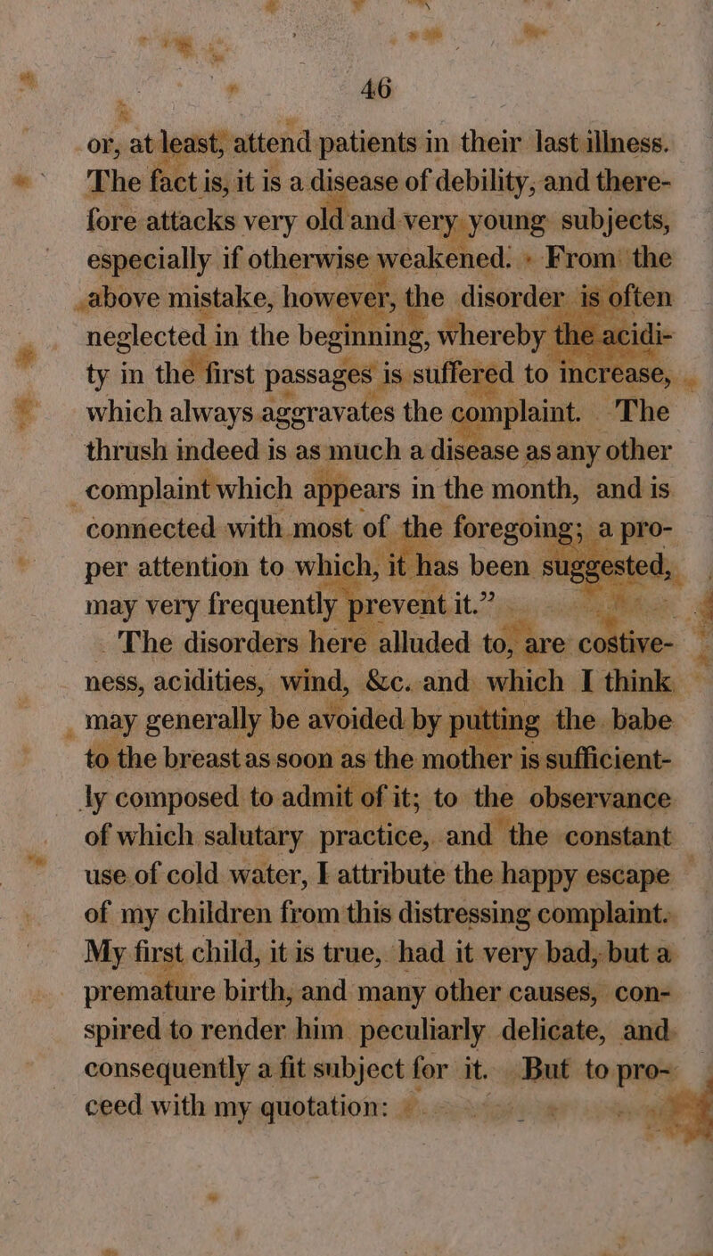 ‘ “a a eo Se The Fe ae Is, bit isa iantal of debility ‘wil Sines fore attacks very old and. ‘veryyyoung: subjects, especially if otherwise weakened. » From: the .above mistake, howereréh the disorder is o! iten neglected i in the beginning whereby the a -acidi ty in the first passages is. suffered to i ‘increase, _ which always aggrav rates the. _ ra The thrush indeed is as much a sige as any other -complaint which appears i in the month, and 1 is. connected with most of e 3 per attention to which, it ha may very frequently 7 revent. it2 | _ The disorders here alluded ds are — ness, acidities, wind, Sc. and which I think: ' _ may generally | be ey by puttin, “to the breast as soon as the mother is shins ly composed to. admit of it; to the observance of which salutary practice, and the constant use of cold water, I attribute the happy escape — of my children from this distressing complaint. My first child, it is true, had it very bad, but a premature birth, and many other causes, con- spired to render him peculiarly delicate, and. consequently a fit set for it. But to pro~ ceed with my quotation: ©. 5. &amp; os