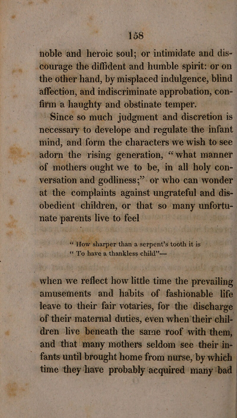 the other hand, by misplaced indulgence, blind affection, and mdiscriminate approbation, con- firm a haughty and obstinate temper. Since so much judgment and discretion is necessary to develope and regulate the infant mind, and form the characters we wish to see of mothers ought we to be, in all holy con- versation and godliness;”: or who can wonder at the complaints against ungrateful and dis- obedient children, or that so many unfortu-— nate parents live to feel . aan tooth itis — ‘“* To have a thankless child”— amusements and habits of fashionable life leave to their fair votaries, for the discharge of their maternal duties, even when’their chil- dren live beneath the sarae roof with them, and ‘that many mothers seldom ‘see -their in- fants until brought home from nurse, by which time ‘they ‘have probably ‘acquired ‘many ‘bad