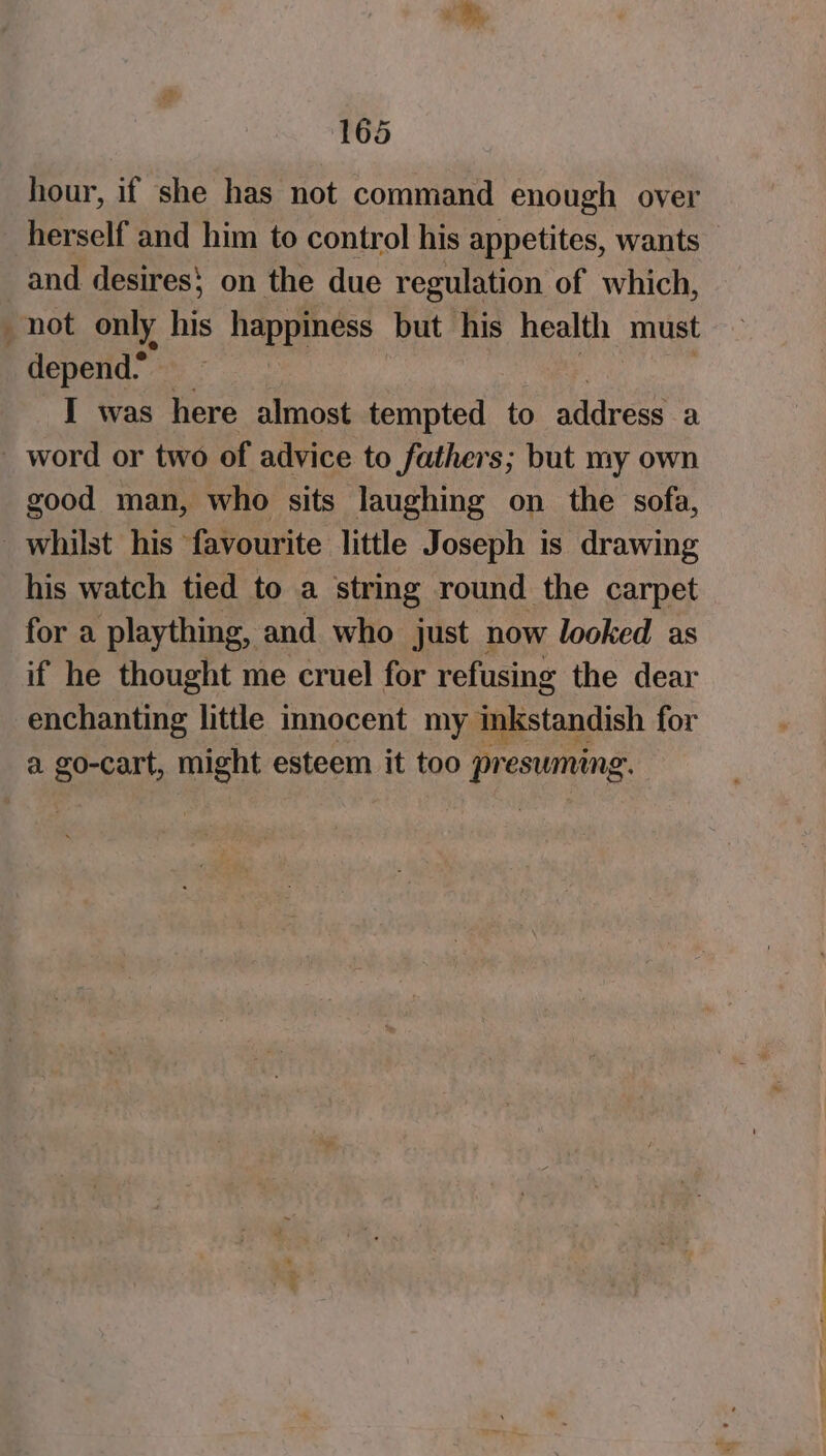 hour, if she has not command enough over herself and him to control his appetites, wants _ and desires} on the due regulation of which, not only his ye te but his health must depend” I was here almost tempted to address a _ word or two of advice to fathers; but my own good man, who sits laughing on the sofa, _ whilst his favourite little Joseph is drawing his watch tied to a string round the carpet for a plaything, and who just now looked as if he thought me cruel for refusing the dear enchanting little innocent my inkstandish for a go-cart, might esteem it too pr esuming.