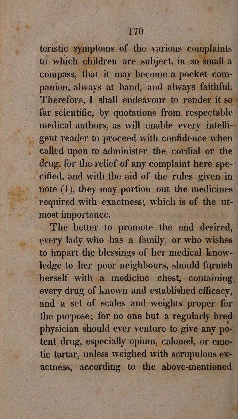 teristic symptoms of the various complaints to which children. are subject, in_so small a compass, ‘that it may become a pocket com- panion, always at hand, and always faithful. Therefore, I shall endeavour to render. it so ° far scientific, by quotations from respectable medical authors, as will enable every mtelli-. called upon to administer the cordial or the drug, for the relief of any complaint here spe- note (1), they may portion out the medicines most importance. The better to Sait the uae desired, every lady who has a family, or who wishes ledge to her poor neighbours, should furnish every drug of known and established efficacy, and a set of scales and weights proper for the purpose; for no one but a regularly bred physician should ever venture to give any po- tent drug, especially opium, calomel, or eme- tic tartar, unless weighed with scrupulous ex- actness, according to the above-mentioned