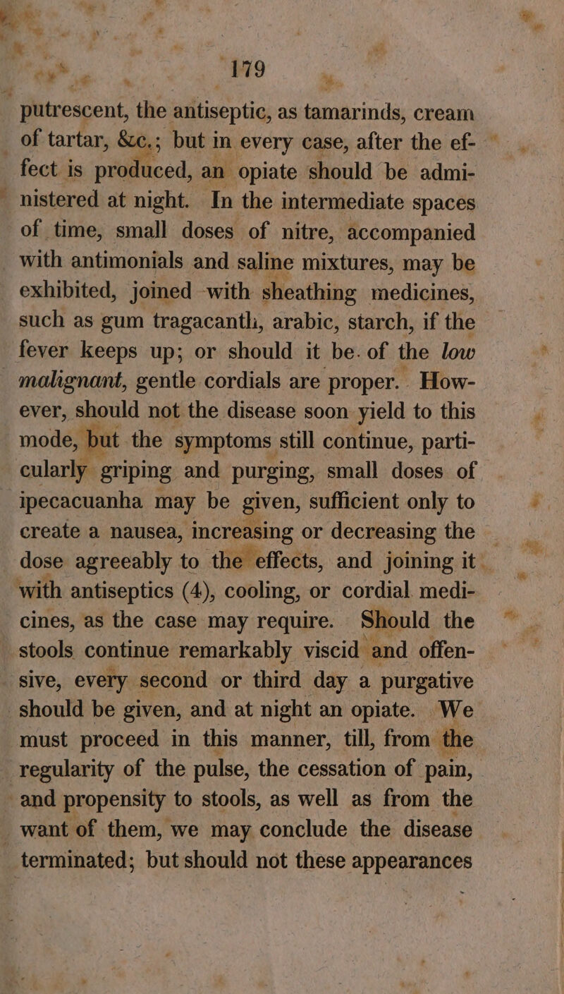 , ~ he 179 a * % fect is proc Coed, and opiate should be admi- nistered at night. In the intermediate spaces of time, small doses of nitre, accompanied with antimonials and saline mixtures, may be exhibited, joined with sheathing medicines, such as gum tragacantli, arabic, starch, if the fever keeps up; or should it be. of the low ever, should not the disease soon yield to this mode » but the symptoms still continue, parti- cularly griping, and purging, small doses of ipecacuanha may be Ye sufficient only to create a nausea, increasing or decreasing the _ dose agreeably to the effects, and joining it — with antiseptics (4), cooling, or cordial. medi- cines, as the case may require. Should the sive, every second or third day a purgative must proceed in this manner, till, from: the regularity of the pulse, the cessation of pain, terminated; but should not these appearances