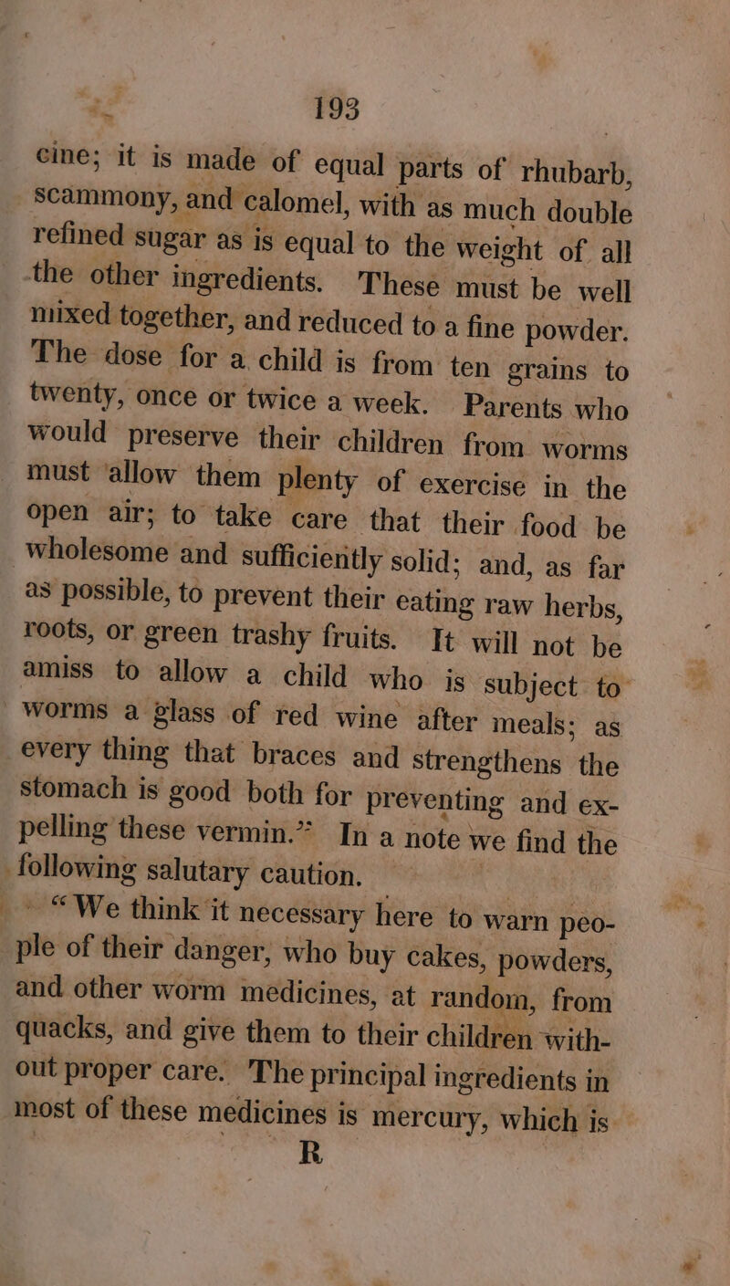 cine; it is made of equal parts of rhubarb, scammony, and calomel, with as much double refined sugar as is equal to the weight of all mixed together, and reduced to a fine powder. The dose for a child is from ten grains to twenty, once or twice a week. Parents who would preserve their children from worms open air; to take care that their food be as possible, to prevent their eating raw herbs, roots, or green trashy fruits. It will not be amiss to allow a child who is subject to worms a glass of red wine after meals; ag every thing that braces and strengthens the stomach is good both for preventing and ex- pelling these vermin.” In a note we find the ~ “We think it necessary here to warn peo- ple of their danger, who buy cakes, powders, and other worm medicines, at random, from quacks, and give them to their children with- out proper care. The principal ingredients in most of these medicines is mercury, which is | R