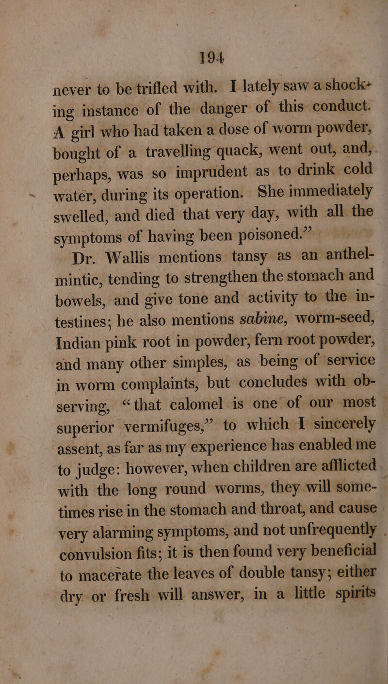 never to be trifled with. I lately saw a shock+ ing instance of the danger of this conduct. A girl who had taken a dose of worm powder, bought of a travelling quack, went out, and, perhaps, was so imprudent as to drink cold water, during its operation. She immediately swelled, and died that very day, with all the symptoms of having been poisoned.” Dr. Wallis mentions tansy as an anthel- mintic, tending to strengthen the storaach and bowels, and give tone and activity to the in- testines; he also mentions sabine, worm-seed, Indian pink root in powder, fern root powder, and many other simples, as being of service in worm complaints, but concludes with ob- serving, “that calomel is one of our most superior vermifuges,” to which I sincerely assent, as far as my experience has enabled me to judge: however, when children are afflicted with the long round worms, they will some- times rise in the stomach and throat, and cause. very alarming symptoms, and not unfrequently . convulsion fits; it is then found very beneficial to macerate the leaves of double tansy; either dry or fresh will answer, in a little spirits