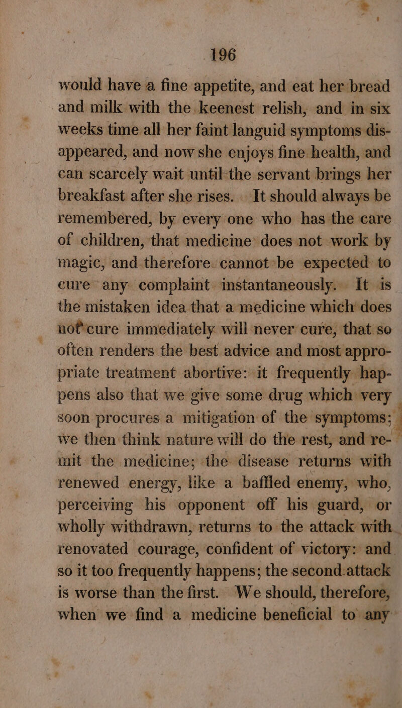 would have a fine appetite, and eat her bread and milk with the. keenest relish, and in six weeks time all her faint languid symptoms dis- appeared, and now she enjoys fine health, and can scarcely wait until-the servant brings her breakfast after she rises. It should always be remembered, by every one who has the care of children, that medicine: does not work by magic, and therefore. cannot be expected. to eure any complaint instantaneously. It is the mistaken idea that a medicine whicly does not'cure immediately will never cure, that so often renders the best advice and most appro- priate treatment abortive: it frequently hap- pens also that we give some drug which very soon procures a mitigation of the symptoms; _ we then think nature will do the rest, and re-— mit the medicine; the disease returns with renewed energy, like a baffled enemy, who, perceiving his opponent off his guard, or wholly withdrawn, returns to the attack with. renovated courage, confident of victory: and. so it too frequently happens; the second.attack is worse than the first. We should, therefore, when we find a medicine beneficial to’ any