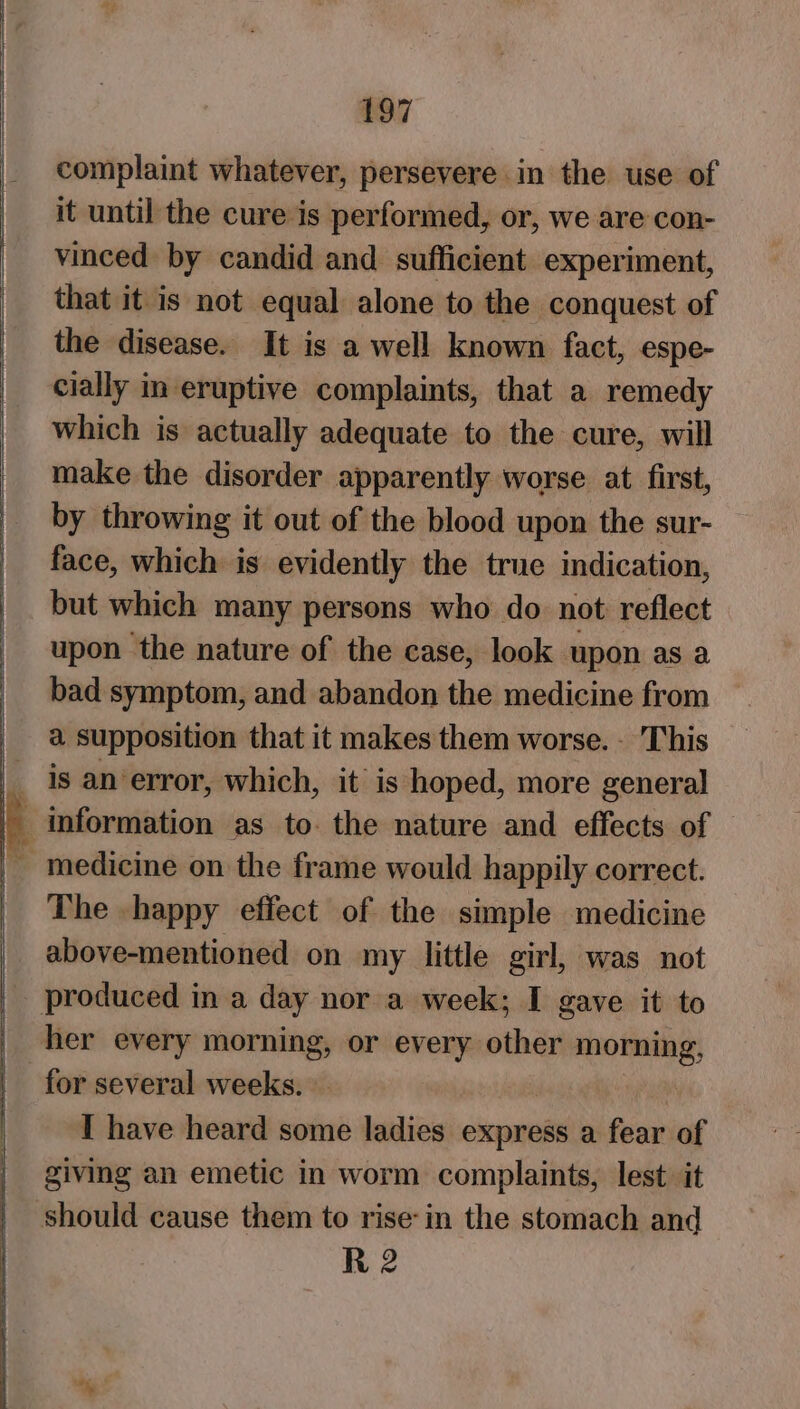 complaint whatever, persevere in the use of it until the cure is performed, or, we are con- vinced by candid and sufficient experiment, that it is not equal alone to the conquest of the disease. It is a well known fact, espe- cially in eruptive complaints, that a remedy which is actually adequate to the cure, will make the disorder apparently worse at first, by throwing it out of the blood upon the sur- face, which is evidently the true indication, but which many persons who do not reflect upon the nature of the case, look upon as a bad symptom, and abandon the medicine from _ a supposition that it makes them worse. - This __ is an error, which, it is hoped, more general _ medicine on the frame would happily correct. _ The happy effect of the simple medicine above-mentioned on my little girl, was not _ produced in a day nor a week; I gave it to | her every morning, or every other eee for several weeks. | I have heard some ladies express a fear of giving an emetic in worm complaints, lest it should cause them to rise-in the stomach and R 2