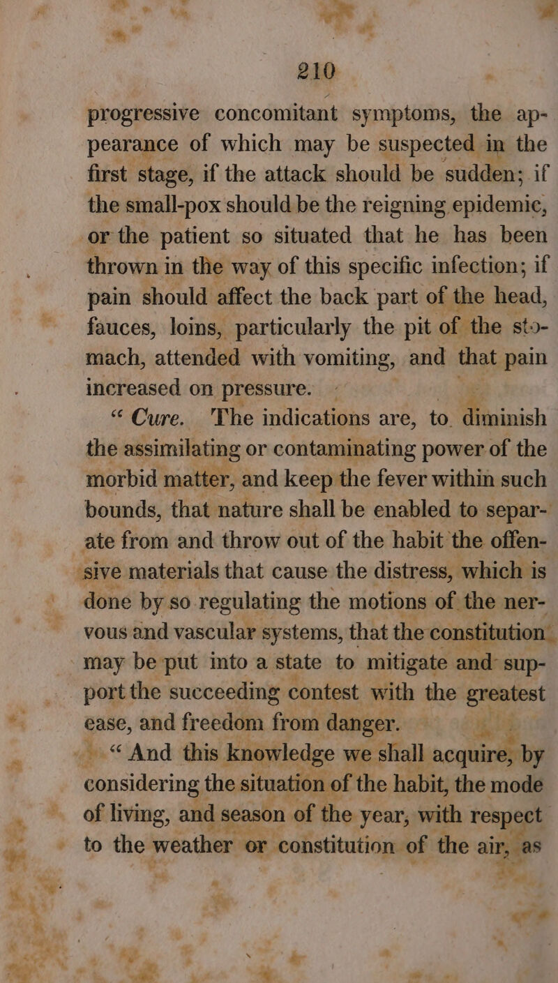 — »« ‘ pet ‘ we &lt; Fal 210 progressive concomitant symptoms, the ap- pearance of which may be suspected in the first stage, if the attack should be sudden; if the small-pox should be the reigning epidemic, or the patient so situated that he has been thrown i in the way of this specific infection; if pain should affect the back part of the ead, fauces, loins, particularly the pit of the sto- mach, attended with vomiting, and that pain increased on pressure. “ Cure. The indications are, to. diminish the assimilating or contaminating power of the morbid matter, and keep the fever within such bounds, that nature shall be enabled to separ- ate from and throw out of the habit the offen- done by so regulating the motions of the ner- vous and vascular systems, that the constitution. may be put into a state to mitigate and: sup- port the succeeding contest with the greatest ease, and freedom from danger. rae considering the situation of the habit, the mode of living, and I season of the year, with respect to the weather or r constitution. of the air, as qv