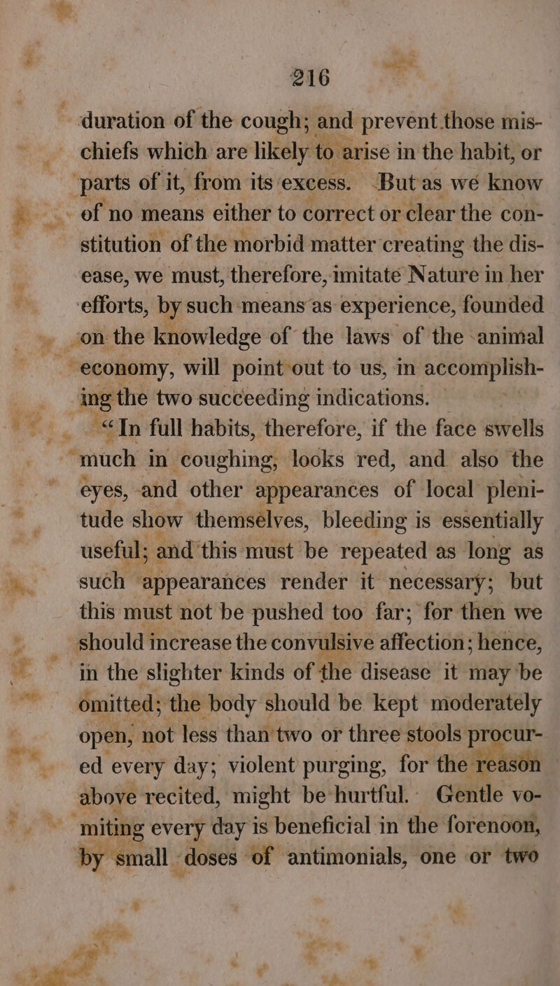 SS chiefs which are likely to arise in the habit, or stitution of the morbid matter creating the dis- ease, we must, therefore, imitate Nature in her efforts, by such ‘means as experience, founded ing the two succeeding indications. « “In full habits, therefore, if the face swells eyes, and other appearances of local pleni- tude show themselves, bleeding is essentially useful; and this must be repeated as long as such appearances render it necessary; but this must not be pushed too far; for then we shouldi increase the convulsive affection; hence, in the slighter kinds of the disease it may be omitted; ‘the body should be kept moderately open, not less than'two or three stools procur- ed every day; violent purging, for the ‘reason above recited, might be hurtful.. Gentle vo- by small - doses of antimonials, one or two ae ; . a t