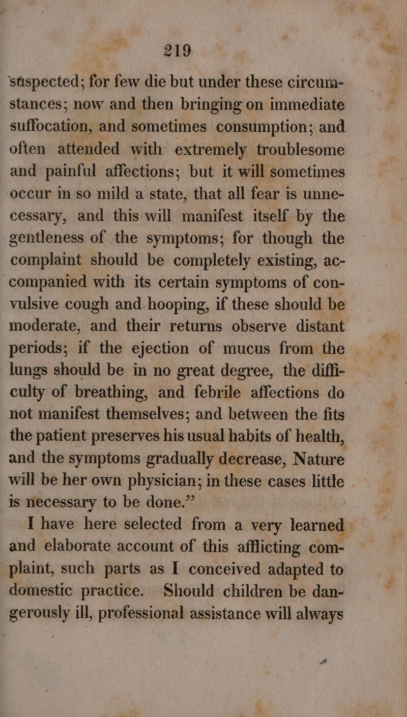 ‘stispected; for few die but under these circum- stances; now and then bringing on immediate suffocation, and sometimes consumption; and often attended with extremely troublesome and painful affections; but it will sometimes occur in so mild a state, that all fear is unne- cessary, and this will manifest itself by the gentleness of the symptoms; for though the complaint should be completely existing, ac- companied with its certain symptoms of con- vulsive cough and. hooping, if these should be moderate, and their returns observe distant periods; if the ejection of mucus from the lungs should be in no great degree, the diffi- culty of breathing, and febrile affections do not manifest themselves; and between the fits the patient preserves his usual habits of health, and the symptoms gradually decrease, Nature will be her own physician; in these cases little - is necessary to be done.” I have here selected from a very learned » and elaborate account of this afflicting com- plaint, such parts as I conceived adapted to domestic practice. Should children be dan- gerously ill, professional assistance will always