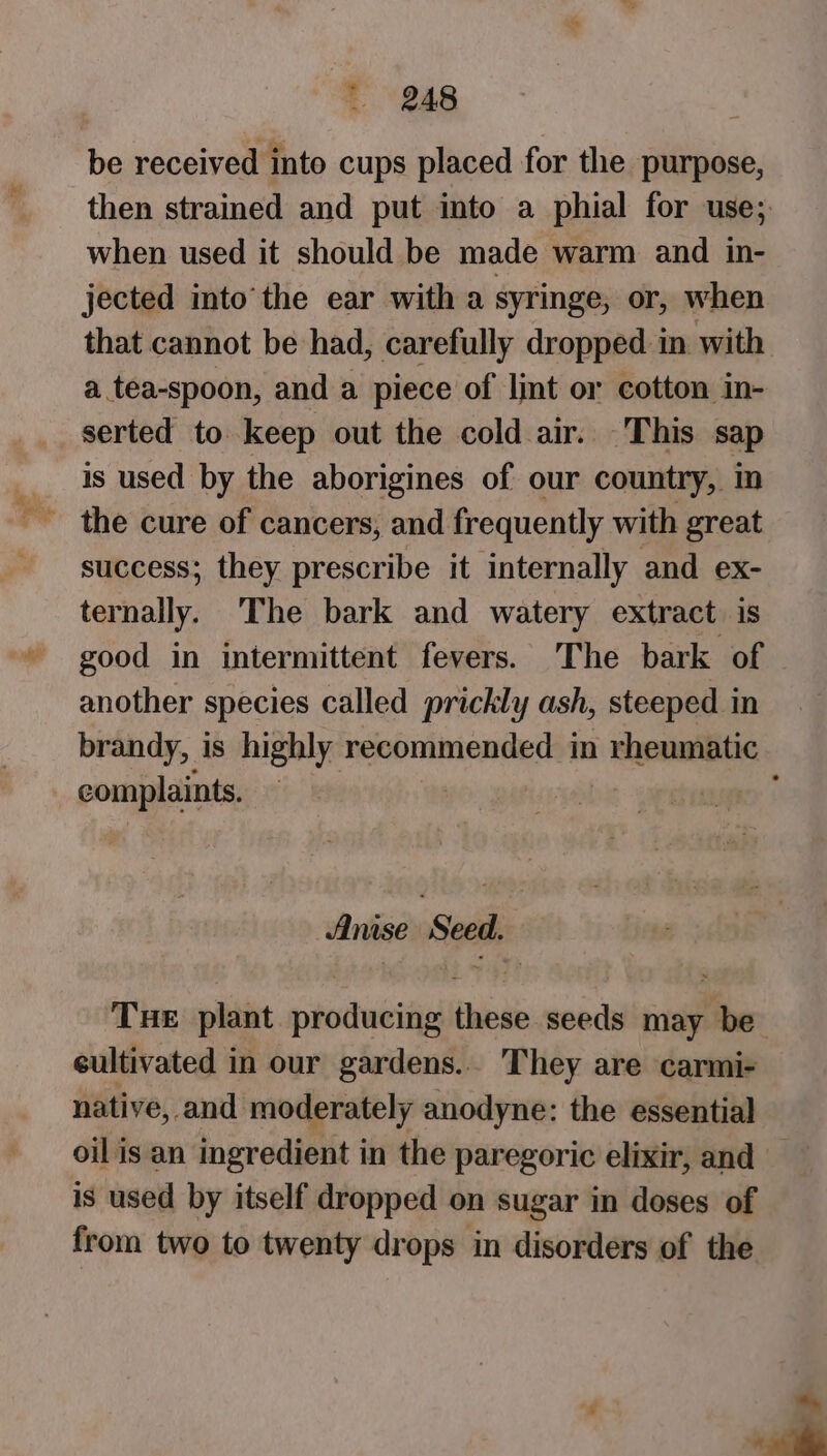 be received into cups placed for the purpose, then strained and put into a phial for use; when used it should be made warm and in- jected into’ the ear with a syringe, or, when that cannot be had, carefully dropped in with a tea-spoon, and a piece of lint or cotton in- serted to keep out the cold air. This sap is used by the aborigines of our country, in success; they prescribe it internally and ex- ternally. The bark and watery extract is good in intermittent fevers. The bark of another species called prickly ash, steeped in brandy, is highly recommended in | Beamibitie | complaints. : Anise ‘Seed. Tue plant producing these seeds may be cultivated in our gardens.. They are carmi- native, -and moderately anodyne: the essential oil is an ingredient in the paregoric elixir, and — is used by itself dropped on sugar in doses of from two to twenty drops in disorders of the