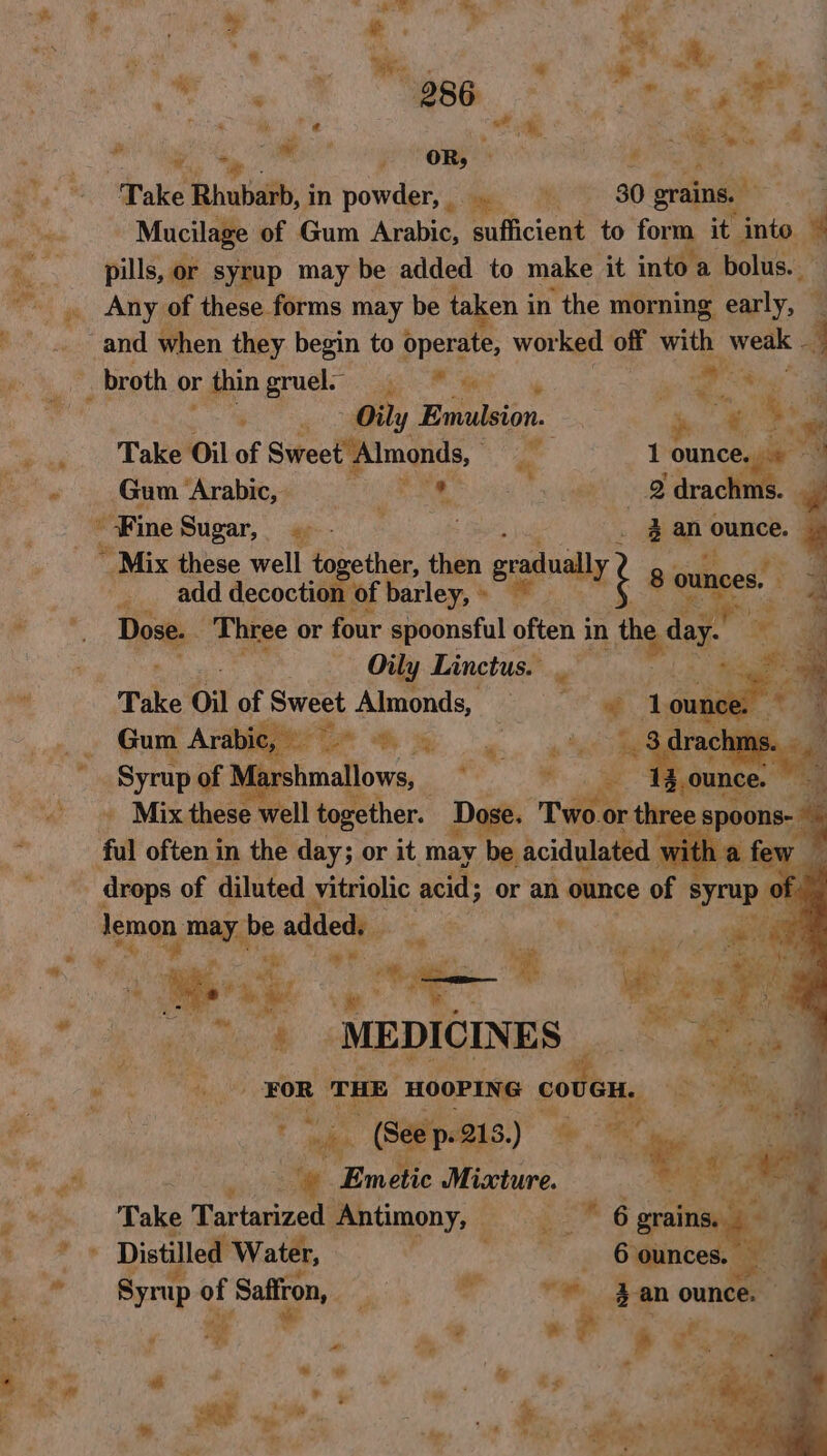 ~ # &gt; % * pt $ Sy ‘ “* rte Ry @ oe 286 ee See ® 2 @ af Mi, sa Py ‘ its ae 4 ‘ a ~ a . Aas x OR, : Ys Poke Rhubarb, in oles ome 30 grains. a Mucilage of Gum Arabic, sufficient to form it. into. 4 pills, or syrup may be added to make it into a. a bolus. 4 ma _ Any of these forms may be ta en in ‘the morning early, — and when they begin to operate, wor ked ig with weak 4 ‘ae _ broth or thingruede e idl , a ee Bs pp aly Fr wion. e id © ie eae. Lake Oil of Swreetpimgads, a 1 aie “a oe Gum Arabic, J a so 2 drac w Fine Sugar, « . : xan ounce. | ~ Mix these well together, then gradu * add decoction of barley, » a? 8 ounces. Se Dose. Three or four spoonsful sen in aga ‘+ r Oily Linctus. righ oe - Take Oil of ah Almonds, im # a ‘Syrup of NV farshmallows,, ot ~~ Mix these well together. Dose. nes thre fal often in the day; or it may be acidulated drops of diluted vitriolic acid or an Pane of syrup lemon, may be added: : or Mak . ie “S ao ie gene ® ‘MEDICINES | or ih ee in FOR ae Se sl co “*. Je. ciara ; y by, a ‘”. Emblic 3 Miccture. y Xs, Take Tartarized Antimony, é eee Distilled Water, ‘ ae © Syrup of Saffron, Pa ee i y yg ¥ e Pa ee ig al a Y, ‘io a 7 i * es » ie = ae: fas ‘ * ;