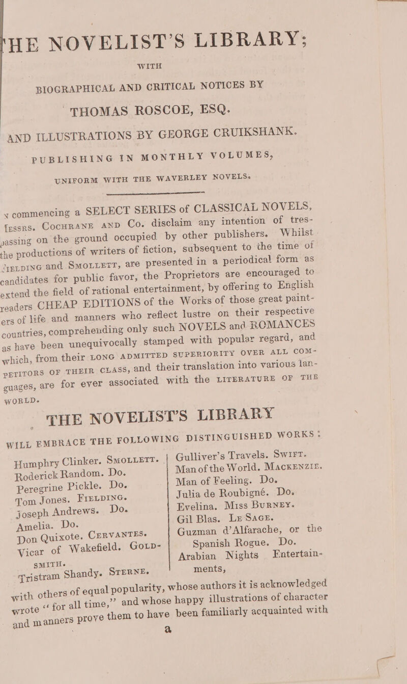 ME NOVELIST’S LIBRARY; BIOGRAPHICAL AND CRITICAL NOTICES BY THOMAS ROSCOE, ESQ. _AND ILLUSTRATIONS BY GEORGE CRUIKSHANK. PUBLISHING IN MONTHLY VOLUMES, UNIFORM WITH THE WAVERLEY NOVELS. ———— nan «commencing a SELECT SERIES of CLASSICAL NOVELS, [essrs. COCHRANE AND Co. disclaim any intention of tres- yassing on the ground occupied by other publishers. Whiist the productions of writers of fiction, subsequent to the time of Jyptpine and SMOLLETT, are presented in a periodical form as candidates for public favor, the Proprietors are encouraged te extend the field of rational entertainment, by offering to English readers CHEAP EDITIONS of the Works of those great paint- ers of life and manners who reflect lustre on their respective countries, comprehending only such NOVELS and ROMANCES as have been unequivocally stamped with popular regard, and which, from their LONG ADMITTED SUPERIORITY OVER ALL COM- PETITORS OF THEIR CLASS, and their translation into various lan- guages, are for ever associated with the LITERATURE OF THE wORLD.- THE NOVELIST’S LIBRARY WILL EMBRACE THE FOLLOWING DISTINGUISHED WORKS ; Humphry Clinker. SMoLLETT. Gulliver’s Travels. Swirt. Roderick Random. Do. Man of the World. MackEnzir. Peregrine Pickle. Do. Man of Feeling. Do. Tom Jones. FIELDING. Julia de Roubigné. Do. joseph Andrews. Do. Evelina. Miss Burney. Amelia. Do. Gil Blas. Lx Sace. Don Quixote. CERVANTES Guzman d’Alfarache, or the Vicar of W akefield. GoLp- Spanish Rogue. Do. SMITH. Arabian Nights Fatertain- Tristram Shandy. STERNE. ments, with others of equal popularity, whose authors it is acknowledged eck &lt;¢ for all time,” and whose happy illustrations of character and manners prove them to have been familiarly acquainted with