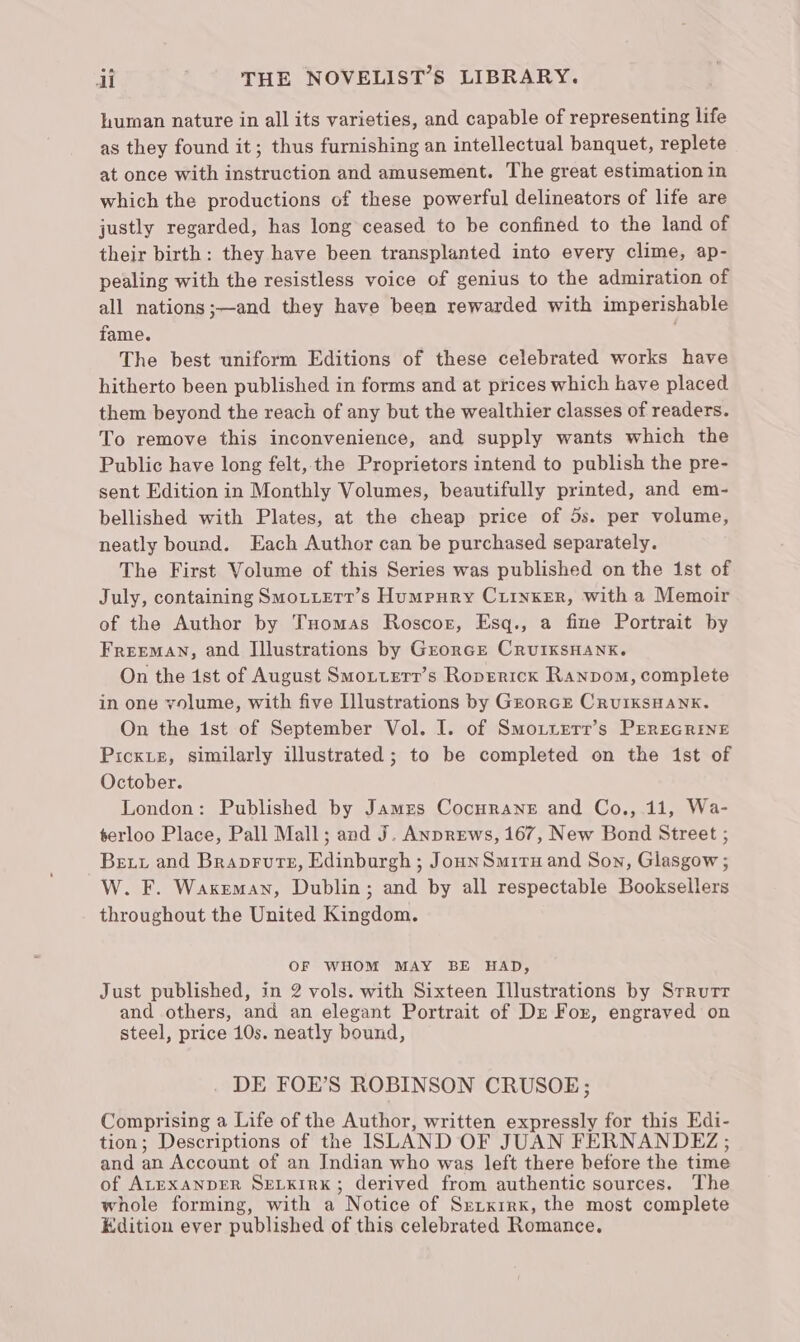 human nature in all its varieties, and capable of representing life as they found it; thus furnishing an intellectual banquet, replete at once with instruction and amusement. The great estimation in which the productions of these powerful delineators of life are justly regarded, has long ceased to be confined to the land of their birth: they have been transplanted into every clime, ap- pealing with the resistless voice of genius to the admiration of all nations ;—and they have been rewarded with imperishable fame. The best uniform Editions of these celebrated works have hitherto been published in forms and at prices which have placed them beyond the reach of any but the wealthier classes of readers. To remove this inconvenience, and supply wants which the Public have long felt, the Proprietors intend to publish the pre- sent Edition in Monthly Volumes, beautifully printed, and em- bellished with Plates, at the cheap price of 5s. per volume, neatly bound. Each Author can be purchased separately. The First Volume of this Series was published on the 1st of July, containing SMoLierr’s Humpury Ciinxer, with a Memoir of the Author by Tuomas Roscor, Esq., a fine Portrait by FREEMAN, and Illustrations by Grorce CruIKSHANK. On the ist of August Smoxtterr’s Roprericxk Ranpom, complete in one volume, with five Illustrations by GrorcE CRUIKSHANK. On the ist of September Vol. I. of Smotuerr’s PEREGRINE Picxie, similarly illustrated ; to be completed on the 1st of October. London: Published by James Cocurane and Co., 11, Wa- terloo Place, Pall Mall; and J. Anprews, 167, New Bond Street ; Bex and Braprure, Edinburgh ; JounSmitu and Son, Glasgow ; W. F. Wakeman, Dublin; and by all respectable Booksellers throughout the United Kingdom. OF WHOM MAY BE HAD, Just published, in 2 vols. with Sixteen Illustrations by Srrurr and others, and an elegant Portrait of Dr For, engraved on steel, price 10s. neatly bound, DE FOE’S ROBINSON CRUSOE; Comprising a Life of the Author, written expressly for this Edi- tion; Descriptions of the ISLAND OF JUAN FERNANDEZ ; and an Account of an Indian who was left there before the time of ALEXANDER SELKIRK; derived from authentic sources. The whole forming, with a Notice of Srixirx, the most complete Edition ever published of this celebrated Romance.