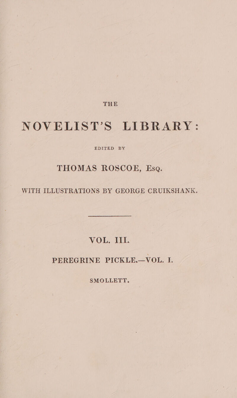 NOVELIST’S LIBRARY: THOMAS ROSCOE, Esa. WITH ILLUSTRATIONS BY GEORGE CRUIKSHANK. VOL. IIL PEREGRINE PICKLE.—VOL. I. SMOLLETT.