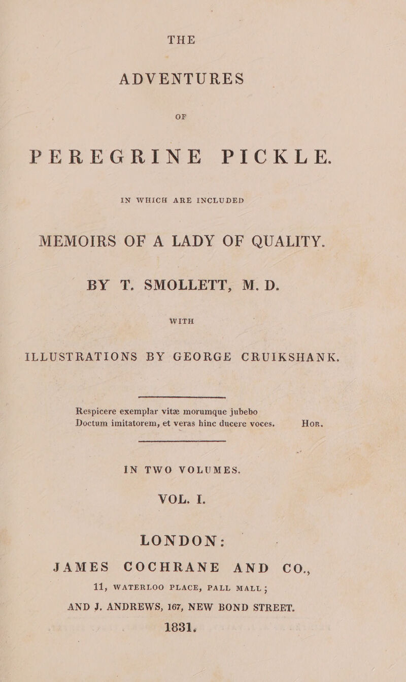 ADVENTURES PEREGRINE PICKLE. IN WHICH ARE INCLUDED MEMOIRS OF A LADY OF QUALITY. BY T. SMOLLETT, M. D. WITH ILLUSTRATIONS BY GEORGE CRUIKSHANK. Respicere exemplar vite morumque jubebo Doctum imitatorem, et veras hinc ducere voces, Hor. IN TWO VOLUMES. VOL. I. LONDON: canes COCHRANE AND CO., 11, WATERLOO PLACE, PALL MALL ; AND J, ANDREWS, 167, NEW BOND STREET. 1831,