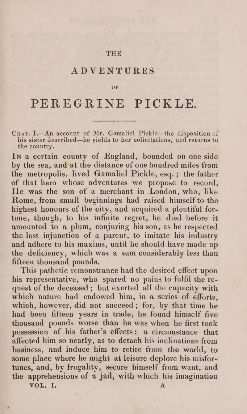 ADVENTURES OF PEREGRINE PICKLE. Cuap. [.—An account of Mr. Gamaliel Pickle—the disposition of his sister described—he yields to her solicitations, and returns to _ the country. IN a certain county of England, bounded on one side by the sea, and at the distance of one hundred miles from the metropolis, lived Gamaliel Pickle, esq.; the father of that hero whose adventures we propose to record. He was the son of a merchant in London, who, like Rome, from small beginnings had raised himself to the highest honours of the city, and acquired a plentiful for- tune, though, to his infinite regret, he died before it amounted to a plum, conjuring his son, as he respected the last injunction of a parent, to imitate his industry and adhere to his maxims, until he should have made up the deficiency, which was a sum considerably less than fifteen thousand pounds. This pathetic remonstrance had the desired effect upon his representative, who spared no pains to fulfil the re- quest of the deceased; but exerted all the capacity with which nature had endowed him, in a series of efforts, which, however, did not succeed; for, by that time he had been fifteen years in trade, he found himself five thousand pounds worse than he was when he first took possession of his father’s effects; a circumstance that affected him so nearly, as to detach his inclinations from business, and induce him to retire from the world, to some place where he might at leisure deplore his misfor- tunes, and, by frugality, secure himself from want, and the apprehensions of a jail, with which his imagination