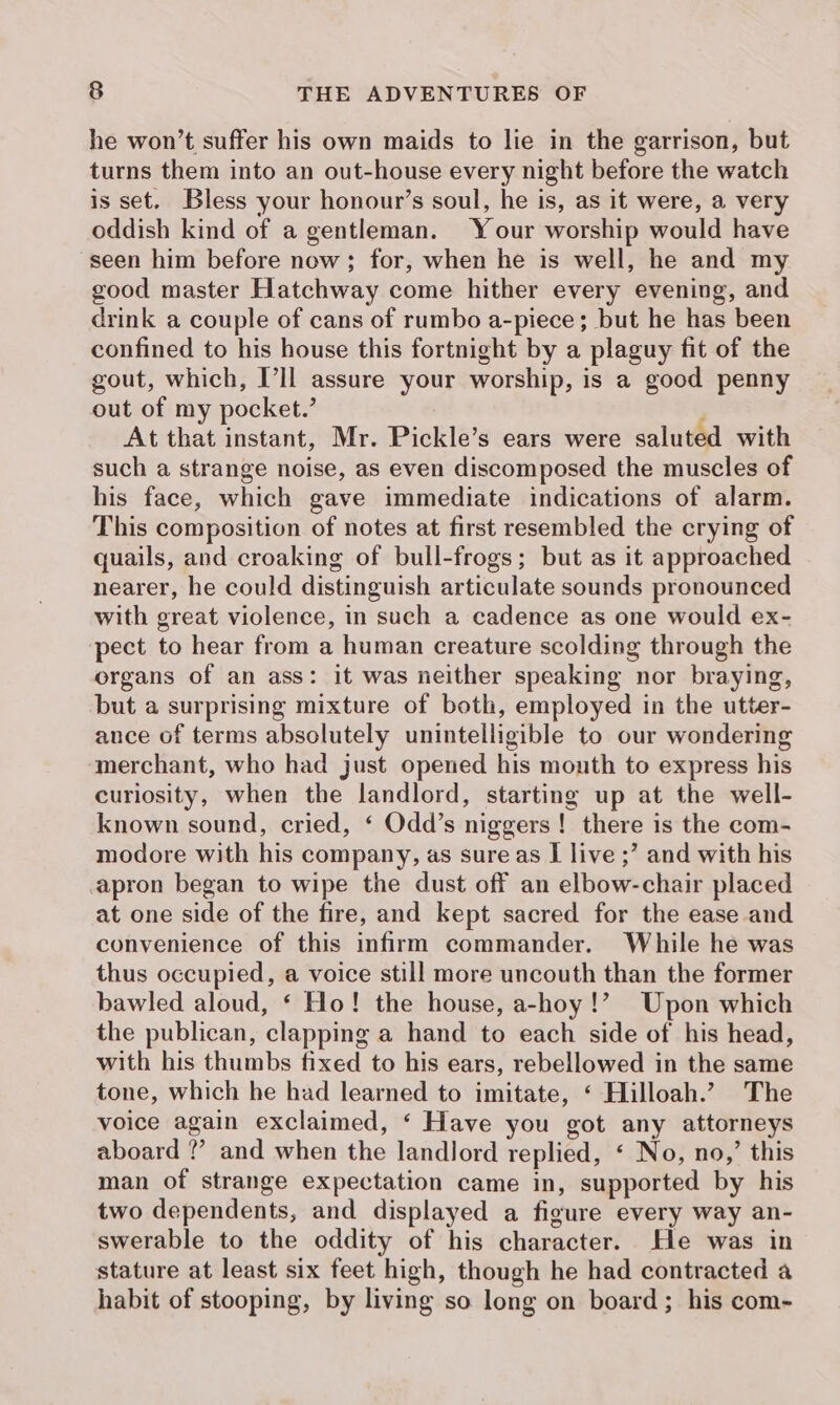 he won’t suffer his own maids to lie in the garrison, but turns them into an out-house every night before the watch is set. Bless your honour’s soul, he is, as it were, a very oddish kind of a gentleman. Your worship would have seen him before now; for, when he is well, he and my good master Hatchway come hither every evening, and drink a couple of cans of rumbo a-piece; but he has been confined to his house this fortnight by a plaguy fit of the gout, which, Ill assure your worship, is a good penny out of my pocket.’ At that instant, Mr. Pickle’s ears were saluted with such a strange noise, as even discomposed the muscles of his face, which gave immediate indications of alarm. This composition of notes at first resembled the crying of quails, and croaking of bull-frogs; but as it approached nearer, he could distinguish articulate sounds pronounced with great violence, in such a cadence as one would ex- pect to hear from a human creature scolding through the organs of an ass: it was neither speaking nor braying, but a surprising mixture of both, employed in the utter- ance of terms absolutely unintelligible to our wondering merchant, who had just opened his mouth to express his curiosity, when the landlord, starting up at the well- known sound, cried, ‘ Odd’s niggers! there is the com- modore with his company, as sure as I live ;’ and with his apron began to wipe the dust off an elbow-chair placed at one side of the fire, and kept sacred for the ease and convenience of this infirm commander. While he was thus occupied, a voice still more uncouth than the former bawled aloud, ‘ Ho! the house, a-hoy!’ Upon which the publican, clapping a hand to each side of his head, with his thumbs fixed to his ears, rebellowed in the same tone, which he had learned to imitate, ‘ Hilloah.? The voice again exclaimed, ‘ Have you got any attorneys aboard ?’ and when the landlord replied, ‘ No, no,’ this man of strange expectation came in, supported by his two dependents, and displayed a figure every way an- swerable to the oddity of his character. He was in stature at least six feet high, though he had contracted a habit of stooping, by living so long on board; his com-