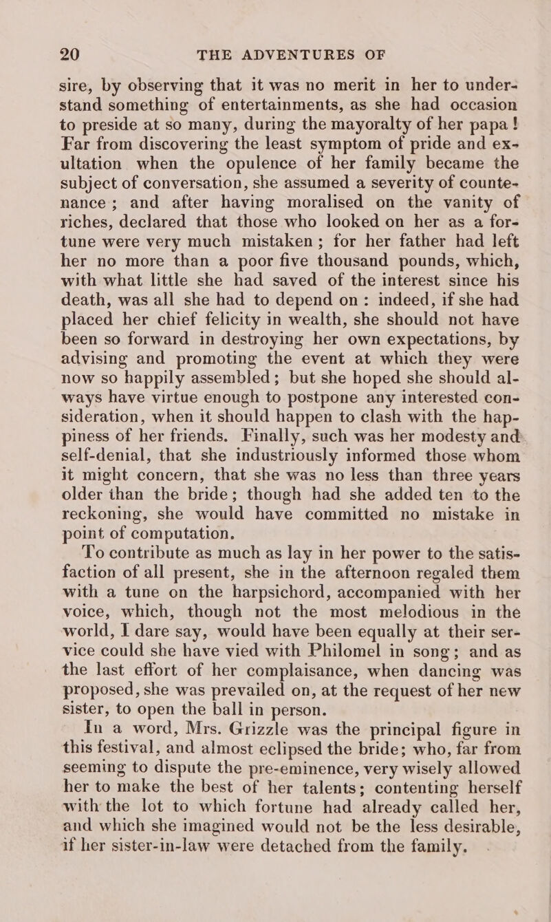 sire, by observing that it was no merit in her to under- stand something of entertainments, as she had occasion to preside at so many, during the mayoralty of her papa! Far from discovering the least symptom of pride and ex- ultation when the opulence of her family became the subject of conversation, she assumed a severity of counte- nance; and after having moralised on the vanity of riches, declared that those who looked on her as a for- tune were very much mistaken; for her father had left her no more than a poor five thousand pounds, which, with what little she had saved of the interest since his death, was all she had to depend on: indeed, if she had placed her chief felicity in wealth, she should not have been so forward in destroying her own expectations, by advising and promoting the event at which they were now so happily assembled; but she hoped she should al- ways have virtue enough to postpone any interested con- sideration, when it should happen to clash with the hap- piness of her friends. Finally, such was her modesty and: self-denial, that she industriously informed those whom it might concern, that she was no less than three years older ihan the bride; though had she added ten to the reckoning, she would have committed no mistake in point of computation. To contribute as much as lay in her power to the satis- faction of all present, she in the afternoon regaled them with a tune on the harpsichord, accompanied with her voice, which, though not the most melodious in the world, I dare say, would have been equally at their ser- vice could she have vied with Philomel in song; and as the last effort of her complaisance, when dancing was proposed, she was prevailed on, at the request of her new sister, to open the ball in person. In a word, Mrs. Grizzle was the principal figure in this festival, and almost eclipsed the bride; who, far from seeming to dispute the pre-eminence, very wisely allowed her to make the best of her talents; contenting herself with the lot to which fortune had already called her, and which she imagined would not be the less desirable, if her sister-in-law were detached from the family.